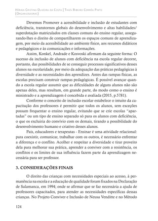 Hérika Cristina Oliveira da Costa | Thaís Ribeiro Corrêa Pinto
(Organizadoras)
124
Devemos Promover a acessibilidade e inclusão de estudantes com
deficiência, transtornos globais do desenvolvimento e altas habilidades/
superdotação matriculados em classes comuns do ensino regular, assegu-
rando-lhes o direito de compartilharem os espaços comuns de aprendiza-
gem, por meio da acessibilidade ao ambiente físico, aos recursos didáticos
e pedagógicos e às comunicações e informações.
Assim, Konkel, Andrade e Kosvoski afirmam da seguinte forma: O
sucesso da inclusão de alunos com deficiência na escola regular decorre,
portanto, das possibilidades de se conseguir processos significativos desses
alunos na escolaridade, por meio da adequação das práticas pedagógicas à
diversidade e as necessidades dos aprendizes. Antes das rampas físicas, as
escolas precisam construir rampas pedagógicas. É possível avançar quan-
do a escola regular assumir que as dificuldades de alguns alunos não são
apenas deles, mas resultam, em grande parte, do modo como o ensino é
ministrado e a aprendizagem é concebida e avaliada (2015, p.5781).
Conforme o conceito de inclusão escolar estabelece o intuito da ca-
pacitação dos professores é permitir que todos os alunos, sem exceções
possam frequentar o ensino regular, evitando que se crie escolas “apar-
tadas” ou um tipo de ensino separado só para os alunos com deficiência,
o que os excluiria do convívio com os demais, tirando a possibilidade do
desenvolvimento humano e criativo desses alunos.
Pais, educadores e terapeutas - Ensinar é uma atividade relacional:
para coexistir, comunicar, trabalhar com os outros, é necessário enfrentar
a diferença e o conflito. Acolher e respeitar a diversidade e tirar proveito
dela para melhorar sua prática, aprender a conviver com a resistência, os
conflitos e os limites de sua influência fazem parte da aprendizagem ne-
cessária para ser professor.
3. CONSIDERAÇÕES FINAIS
O direito das crianças com necessidades especiais ao acesso, à per-
manência na escola e a educação de qualidade foram fixados na Declaração
de Salamanca, em 1994; onde se afirmar que se faz necessária a ajuda de
professores capacitados, para atender as necessidades específicas dessas
crianças. No Projeto Conviver e Inclusão de Neusa Venditte e no Método
 