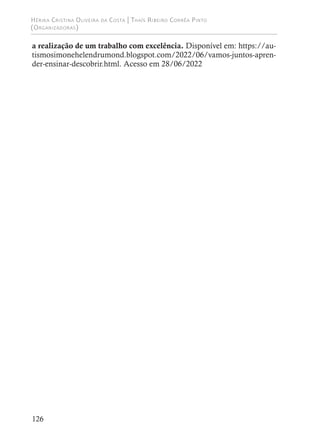 Hérika Cristina Oliveira da Costa | Thaís Ribeiro Corrêa Pinto
(Organizadoras)
126
a realização de um trabalho com excelência. Disponível em: https://au-
tismosimonehelendrumond.blogspot.com/2022/06/vamos-juntos-apren-
der-ensinar-descobrir.html. Acesso em 28/06/2022
 