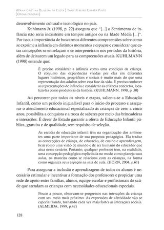Hérika Cristina Oliveira da Costa | Thaís Ribeiro Corrêa Pinto
(Organizadoras)
128
desenvolvimento cultural e tecnológico no país.
Kuhlmann Jr. (1998, p. 22) assegura que “[...] o Sentimento de in-
fância não seria inexistente em tempos antigos ou na Idade Média [...]”.
Por isso, a importância de buscarmos diferentes compreensões sobre como
se exprime a infância em distintos momentos e espaços e considerar que es-
tas concepções se entrelaçam e se interpenetram nos períodos da história,
além de deixarem um legado para as compreensões atuais. KUHLMANN
(1998) entende que:
É preciso considerar a infância como uma condição da criança.
O conjunto das experiências vividas por elas em diferentes
lugares históricos, geográficos e sociais é muito mais do que uma
representação dos adultos sobre essa fase da vida. É preciso conhecer
as representações de infância e considerar as crianças concretas, loca-
lizá-las como produtoras da história. (KUHLMANN, 1998, p. 30)
Ao percorrer por todos os níveis e etapas, salienta-se a Educação
Infantil, como um período inigualável para o início do processo e assegu-
rar o atendimento educacional especializado às crianças de zero a cinco
anos, possibilita a conquista e a troca de saberes por meio das brincadeiras
e interações. É dever do Estado garantir a oferta de Educação Infantil pú-
blica, gratuita e de qualidade, sem requisito de seleção.
As escolas de educação infantil têm na organização dos ambien-
tes uma parte importante de sua proposta pedagógica. Ela traduz
as concepções de criança, de educação, de ensino e aprendizagem,
bem como uma visão de mundo e de ser humano do educador que
atua nesse cenário. Portanto, qualquer professor tem, na realidade,
uma concepção pedagógica explicitada no modo como planeja suas
aulas, na maneira como se relaciona com as crianças, na forma
como organiza seus espaços na sala de aula. (HORN, 2004, p.61)
Para assegurar a inclusão e aprendizagem de todos os alunos é ne-
cessário estimular e incentivar a formação dos professores e propiciar uma
rede de apoio entre famílias, alunos, equipe escolar e profissionais de saú-
de que atendam as crianças com necessidades educacionais especiais.
Pouco a pouco, observam-se progressos nas interações da criança
com seu meio mais próximo. As expressões de afetividade vão se
especializando, tornando cada vez mais fortes as interações sociais.
(ALMEIDA, 1999, p.47)
 