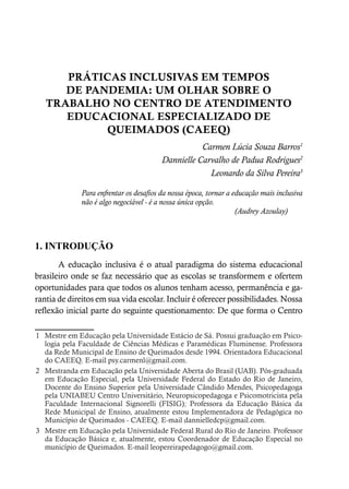 PRÁTICAS INCLUSIVAS EM TEMPOS
DE PANDEMIA: UM OLHAR SOBRE O
TRABALHO NO CENTRO DE ATENDIMENTO
EDUCACIONAL ESPECIALIZADO DE
QUEIMADOS (CAEEQ)
Carmen Lúcia Souza Barros1
Dannielle Carvalho de Padua Rodrigues2
Leonardo da Silva Pereira3
Para enfrentar os desafios da nossa época, tornar a educação mais inclusiva
não é algo negociável - é a nossa única opção.
(Audrey Azoulay)
1. INTRODUÇÃO
A educação inclusiva é o atual paradigma do sistema educacional
brasileiro onde se faz necessário que as escolas se transformem e ofertem
oportunidades para que todos os alunos tenham acesso, permanência e ga-
rantia de direitos em sua vida escolar. Incluir é oferecer possibilidades. Nossa
reflexão inicial parte do seguinte questionamento: De que forma o Centro
1 Mestre em Educação pela Universidade Estácio de Sá. Possui graduação em Psico-
logia pela Faculdade de Ciências Médicas e Paramédicas Fluminense. Professora
da Rede Municipal de Ensino de Queimados desde 1994. Orientadora Educacional
do CAEEQ. E-mail psy.carmenl@gmail.com.
2 Mestranda em Educação pela Universidade Aberta do Brasil (UAB). Pós-graduada
em Educação Especial, pela Universidade Federal do Estado do Rio de Janeiro,
Docente do Ensino Superior pela Universidade Cândido Mendes, Psicopedagoga
pela UNIABEU Centro Universitário, Neuropsicopedagoga e Psicomotricista pela
Faculdade Internacional Signorelli (FISIG); Professora da Educação Básica da
Rede Municipal de Ensino, atualmente estou Implementadora de Pedagógica no
Município de Queimados - CAEEQ. E-mail dannielledcp@gmail.com.
3 Mestre em Educação pela Universidade Federal Rural do Rio de Janeiro. Professor
da Educação Básica e, atualmente, estou Coordenador de Educação Especial no
município de Queimados. E-mail leopereirapedagogo@gmail.com.
 