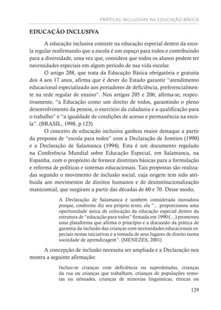 PRÁTICAS INCLUSIVAS NA EDUCAÇÃO BÁSICA
129
EDUCAÇÃO INCLUSIVA
A educação inclusiva consiste na educação especial dentro da esco-
la regular reafirmando que a escola é um espaço para todos e contribuindo
para a diversidade, uma vez que, considera que todos os alunos podem ter
necessidades especiais em algum período de sua vida escolar.
O artigo 208, que trata da Educação Básica obrigatória e gratuita
dos 4 aos 17 anos, afirma que é dever do Estado garantir “atendimento
educacional especializado aos portadores de deficiência, preferencialmen-
te na rede regular de ensino”. Nos artigos 205 e 206, afirma-se, respec-
tivamente, “a Educação como um direito de todos, garantindo o pleno
desenvolvimento da pessoa, o exercício da cidadania e a qualificação para
o trabalho” e “a igualdade de condições de acesso e permanência na esco-
la”. (BRASIL, 1998, p.123)
O conceito de educação inclusiva ganhou maior destaque a partir
da proposta de “escola para todos” com a Declaração de Jomtien (1990)
e a Declaração de Salamanca (1994). Esta é um documento regulado
na Conferência Mundial sobre Educação Especial, em Salamanca, na
Espanha, com o propósito de fornece diretrizes básicas para a formulação
e reforma de políticas e sistemas educacionais. Tais propostas são realiza-
das segundo o movimento de inclusão social, cuja origem tem sido atri-
buída aos movimentos de direitos humanos e de desinstitucionalização
manicomial, que surgiram a partir das décadas de 60 e 70. Desse modo,
A Declaração de Salamanca é também considerada inovadora
porque, conforme diz seu próprio texto, ela “... proporcionou uma
oportunidade única de colocação da educação especial dentro da
estrutura de “educação para todos” firmada em 1990 (…) promoveu
uma plataforma que afirma o princípio e a discussão da prática de
garantia da inclusão das crianças com necessidades educacionais es-
peciais nestas iniciativas e a tomada de seus lugares de direito numa
sociedade de aprendizagem”. (MENEZES, 2001)
A concepção de inclusão necessita ser ampliada e a Declaração nos
mostra a seguinte afirmação:
Incluir-se crianças com deficiência ou superdotadas, crianças
da rua ou crianças que trabalham, crianças de populações remo-
tas ou nômades, crianças de minorias linguísticas, étnicas ou
 