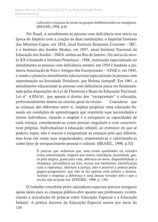 Hérika Cristina Oliveira da Costa | Thaís Ribeiro Corrêa Pinto
(Organizadoras)
130
culturais e crianças de áreas ou grupos desfavorecidos ou marginais.
(BRASIL,1994, p.6)		
No Brasil, o atendimento às pessoas com deficiência teve início na
época do Império com a criação de duas instituições: o Imperial Instituto
dos Meninos Cegos, em 1854, atual Instituto Benjamin Constant – IBC,
e o Instituto dos Surdos Mudos, em 1857, atual Instituto Nacional da
Educação dos Surdos – INES, ambos no Rio de Janeiro. No início do sécu-
lo XX é fundado o Instituto Pestalozzi - 1926, instituição especializada no
atendimento às pessoas com deficiência mental; em 1954 é fundada a pri-
meira Associação de Pais e Amigos dos Excepcionais – APAE e; em 1945,
é criado o primeiro atendimento educacional especializado às pessoas com
superdotação na Sociedade Pestalozzi, por Helena Antipoff. Em 1961, o
atendimento educacional às pessoas com deficiência passa ser fundamen-
tado pelas disposições da Lei de Diretrizes e Bases da Educação Nacional,
Lei nº. 4.024/61, que aponta o direito dos “excepcionais” à educação,
preferencialmente dentro do sistema geral de ensino. Considerar que
as crianças são diferentes entre si, implica propiciar uma educação ba-
seada em condições de aprendizagem que respeitem suas necessidades e
ritmos individuais, visando a ampliar e a enriquecer as capacidades de
cada criança, considerando-as como pessoas singulares e com caracterís-
ticas próprias. Individualizar a educação infantil, ao contrário do que se
poderia supor, não é marcar e estigmatizar as crianças pelo que diferem,
mas levar em conta suas singularidades, respeitando-as e valorizando-as
como fator de enriquecimento pessoal e cultural. (BRASIL, 1998, p.32)
É preciso que saibamos que, sem certas qualidades ou virtudes
como amorosidade, respeito aos outros, tolerância, humildade, gos-
to pela alegria, gosto pela vida, abertura ao novo, disponibilidade à
mudança, persistência na luta, recusa aos fatalismos, identificação
com a esperança, abertura à justiça, não é possível a prática peda-
gógico-progressista, que não se faz apenas com ciência e técnica.
Aceitar e respeitar a diferença é uma dessas virtudes sem o que a
escuta não se pode dar. (FREIRE, 1996, p. 136)
O trabalho concebido pelos educadores especiais procura assegurar
apoio tanto para as crianças público-alvo quanto aos professores, eviden-
ciando a articulação de práticas entre Educação Especial e a Educação
Infantil. A prática docente da Educação Especial ocorre por meio do
 