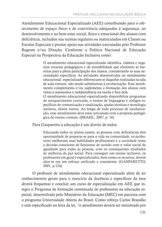PRÁTICAS INCLUSIVAS NA EDUCAÇÃO BÁSICA
131
Atendimento Educacional Especializado (AEE) contribuindo para o ofe-
recimento de espaço físico e de convivência adequados à segurança, ao
desenvolvimento e ao bem-estar social, físico e emocional dos alunos com
deficiência, incluídos nas turmas regulares ou matriculados em Classes ou
Escolas Especiais e prestar apoio nas atividades executadas pelo Professor
Regente e/ou Direção. Conforme a Política Nacional de Educação
Especial na Perspectiva da Educação Inclusiva como:
O atendimento educacional especializado identifica, elabora e orga-
niza recursos pedagógicos e de acessibilidade que eliminem as bar-
reiras para a plena participação dos alunos, considerando as suas ne-
cessidades específicas. As atividades desenvolvidas no atendimento
educacional especializado diferenciam-se daquelas realizadas na sala
de aula comum, não sendo substitutivas à escolarização. Esse atendi-
mento complementa e/ou suplementa a formação dos alunos com
vistas à autonomia e independência na escola e fora dela.
O atendimento educacional especializado disponibiliza programas
de enriquecimento curricular, o ensino de linguagens e códigos es-
pecíficos de comunicação e sinalização, ajudas técnicas e tecnologia
assistiva, dentre outros. Ao longo de todo processo de escolariza-
ção, esse atendimento deve estar articulado com a proposta pedagó-
gica do ensino comum. (BRASIL, 2007, p. 16)
Para Gasparetto a educação é um direito de todos:
Educando todos os alunos juntos, as pessoas com deficiências têm
oportunidade de preparar-se para a vida na comunidade, os profes-
sores melhoram suas habilidades profissionais e a sociedade toma
a decisão consciente de funcionar de acordo com o valor social da
igualdade para todas as pessoas, com os consequentes resultados
de melhoria da paz social. Para conseguir um ensino inclusivo, os
professores em geral e especializados, bem como os recursos, devem
aliar-se em um esforço unificado e consistente. (GASPARETTO,
2001, p.124)
O professor de atendimento educacional especializado além de ter
conhecimentos gerais para o exercício da docência e específicos da área
deverá frequentar e concluir um curso de especialização em AEE que in-
tegra o Programa de formação continuada de professores na educação es-
pecial, desenvolvido pelo Ministério da Educação (MEC) em parceria com
o programa Universidade Aberta do Brasil. Como reforça Carlos Brandão
e está especificado na letra da lei, “o atendimento deverá ser ministrado por
 