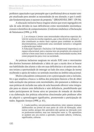 Hérika Cristina Oliveira da Costa | Thaís Ribeiro Corrêa Pinto
(Organizadoras)
132
professor capacitado o que pressupõe que o profissional deva se manter sem-
pre atualizado para atender as necessidades de seu alunado, o que é condi-
ção fundamental para o sucesso da proposta.” (BRANDÃO, 2007: 129-34).
A educação inclusiva busca resgatar alunos que eram segregados em
sala de aula devidos às suas deficiências como necessidades socioeduca-
cionais e distúrbios de comportamento. Conforme estabelece a Declaração
de Salamanca (1994, p. 8-9):
[...] as crianças e jovens com necessidades educativas especiais de-
vem ter acesso às escolas regulares, que a elas devem se adequar [...]
elas constituem os meios mais capazes para combater as atitudes
discriminatórias, construindo uma sociedade inclusiva e atingindo
a educação para todos.
A Educação Especial e Inclusiva é de fundamental importância no
espaço educacional, pois a mesma tem um propósito em comum de
cultivar o bem-estar entre os alunos e toda comunidade escolar, bem
como prepará-los para viver na sociedade.
As práticas inclusivas surgiram no século XXI com o movimento
dos direitos humanos defendendo a ideia de que a escola deve se basear
nas habilidades dos alunos e não em suas deficiências e só assim esses alu-
nos teriam a oportunidade de interagir ao lado dos seus colegas de turma
recebendo o apoio de todos e se sentindo inseridos no âmbito educacional.
Muitos educadores começaram a ter a preocupação com a inclusão,
foi o que ampliou a busca e a defesa dos princípios básicos a fim de obter
toda aceitação das pessoas com necessidades, eles passaram a elaborar as
suas práticas de inclusão nas salas de aula buscando oferecer uma integra-
ção para os alunos com deficiência e sem deficiência, possibilitando que
todos participassem de forma ativa no processo de tomada de decisões
e na elaboração das práticas educativas direcionadas pelo professor afim
de adquirir a aprendizagem significativa, promovendo a participação de
todos. Segundo Arroyo (1998, p. 41),
[...] nada justifica, nos processos educativos, reter, separar crianças,
adolescentes ou jovens de seus pares de ciclo de formação, entre
outras razões, porque eles aprendem não apenas na interação com
os professores-adultos, mas nas interações entre si. Os aprendizes
se ajudam uns aos outros a aprender, trocando saberes, vivências,
significados, culturas.
 
