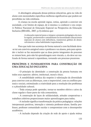 PRÁTICAS INCLUSIVAS NA EDUCAÇÃO BÁSICA
133
A abordagem adequada dessas práticas educativas, gera na vida do
aluno com necessidades específicas melhoras significativas que podem ser
percebidas na vida cotidiana.
A criança na escola aprende regras, rotina, aprende a conviver em
sociedade, a ter limites de espaço, de si mesma e a conhecer o seu corpo.
A Política Nacional de Educação Especial na Perspectiva da Educação
Inclusiva (BRASIL, 2007, p.3) enfatiza que:
A educação especial passa a integrar a proposta pedagógica da esco-
la regular, promovendo o atendimento às necessidades educacionais
especiais de alunos com deficiência, transtornos globais de desen-
volvimento e altas habilidades/superdotação.
Para que tudo isso aconteça de forma natural e com facilidade deve-
-se ter um convívio amigável entre o professor e os alunos, pois para apren-
der e incluir se faz necessário que as duas partes integrantes do processo
se sintam bem, pois não há aprendizagem sem vínculo, e, ela deve ser rea-
lizada de forma natural e espontânea, tornando um processo prazeroso.
PRINCÍPIOS E FUNDAMENTOS PARA CONSTRUÇÃO DE
UMA EDUCAÇÃO INCLUSIVA
- O princípio da identidade: a construção da pessoa humana em
todos seus aspectos: afetivo, intelectual, moral e ético;
- A sensibilidade estética diz respeito à valorização da diversidade
para conviver com as diferenças, com o imprevisível, com os conflitos pes-
soais e sociais, estimulando a criatividade para a resolução dos problemas
e a pluralidade cultural;
- Toda criança pode aprender, tornar-se membro efetivo e ativo da
classe regular e fazer parte da vida comunitária;
- A construção de laços de solidariedade, atitudes cooperativas e
trabalhos coletivos proporcionam maior aprendizagem para todos;
- A inclusão significa transformação da prática pedagógica: relações
interpessoais positivas, interação e sintonia professor-aluno, família pro-
fessor, professor comunidade escolar e compromisso com o desempenho
acadêmico;
- A inclusão depende da criação de rede de apoio e ajuda mútua
 