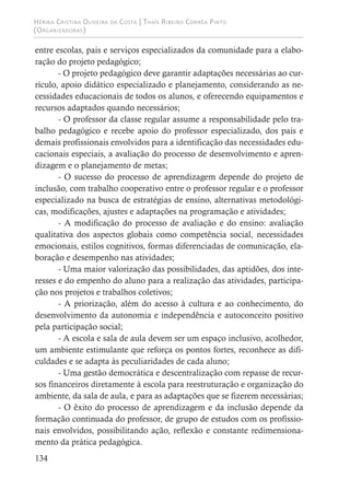 Hérika Cristina Oliveira da Costa | Thaís Ribeiro Corrêa Pinto
(Organizadoras)
134
entre escolas, pais e serviços especializados da comunidade para a elabo-
ração do projeto pedagógico;
- O projeto pedagógico deve garantir adaptações necessárias ao cur-
rículo, apoio didático especializado e planejamento, considerando as ne-
cessidades educacionais de todos os alunos, e oferecendo equipamentos e
recursos adaptados quando necessários;
- O professor da classe regular assume a responsabilidade pelo tra-
balho pedagógico e recebe apoio do professor especializado, dos pais e
demais profissionais envolvidos para a identificação das necessidades edu-
cacionais especiais, a avaliação do processo de desenvolvimento e apren-
dizagem e o planejamento de metas;
- O sucesso do processo de aprendizagem depende do projeto de
inclusão, com trabalho cooperativo entre o professor regular e o professor
especializado na busca de estratégias de ensino, alternativas metodológi-
cas, modificações, ajustes e adaptações na programação e atividades;
- A modificação do processo de avaliação e do ensino: avaliação
qualitativa dos aspectos globais como competência social, necessidades
emocionais, estilos cognitivos, formas diferenciadas de comunicação, ela-
boração e desempenho nas atividades;
- Uma maior valorização das possibilidades, das aptidões, dos inte-
resses e do empenho do aluno para a realização das atividades, participa-
ção nos projetos e trabalhos coletivos;
- A priorização, além do acesso à cultura e ao conhecimento, do
desenvolvimento da autonomia e independência e autoconceito positivo
pela participação social;
- A escola e sala de aula devem ser um espaço inclusivo, acolhedor,
um ambiente estimulante que reforça os pontos fortes, reconhece as difi-
culdades e se adapta às peculiaridades de cada aluno;
- Uma gestão democrática e descentralização com repasse de recur-
sos financeiros diretamente à escola para reestruturação e organização do
ambiente, da sala de aula, e para as adaptações que se fizerem necessárias;
- O êxito do processo de aprendizagem e da inclusão depende da
formação continuada do professor, de grupo de estudos com os profissio-
nais envolvidos, possibilitando ação, reflexão e constante redimensiona-
mento da prática pedagógica.
 