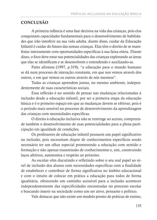 PRÁTICAS INCLUSIVAS NA EDUCAÇÃO BÁSICA
135
CONCLUSÃO
A primeira infância é uma fase decisiva na vida das crianças, pois elas
conquistam capacidades fundamentais para o desenvolvimento de habilida-
des que irão interferir na sua vida adulta, diante disso, cuidar da Educação
Infantil é cuidar do futuro das nossas crianças. Elas têm o direito de se mani-
festar inteiramente com oportunidades específicas à sua faixa etária. Diante
disso, o foco deve estar nas potencialidades das crianças explorando as áreas
que elas se identificam e se desenvolvem e entendendo e auxiliando-as.
Patto afirmou (1997, p.319), “a educação para o mundo humano
se dá num processo de interação constante, em que nos vemos através dos
outros, e em que vemos os outros através de nós mesmos”.
Todas as crianças aprendem juntas, no mesmo ambiente, indepen-
dentemente de suas características sociais.
Essa reflexão é no sentido de pensar nas mudanças relacionadas à
inclusão desde a educação infantil, por ser a primeira etapa da educação
básica e é o primeiro espaço em que as mudanças devem se efetivar, pois é
o período mais sensível no processo de desenvolvimento da aprendizagem
das crianças com necessidades específicas.
O direito à educação inclusiva não se restringe ao acesso, compreen-
de também o desenvolvimento de suas potencialidades para a plena parti-
cipação em igualdade de condições.
Os professores de educação infantil possuem um papel significativo
na inclusão, pois necessitam dispor de conhecimentos específicos sendo
necessário ter um olhar especial promovendo a educação com sentido e
formação e não apenas transmissão de conhecimentos e, sim, construindo
laços afetivos, autonomia e respeito ao próximo.
As escolas vêm discutindo e refletindo sobre o seu real papel ao ní-
vel de inclusão dos alunos com necessidades específicas com a finalidade
de estabelecer e contribuir de forma significativa no âmbito educacional
e com o intuito de colocar em prática a educação para todos de forma
igualitária, oferecendo um caminho acessível para a inclusão acontecer
independentemente das especificidades encontradas no processo escolar
e buscando inserir na sociedade como um ser ativo, pensante e político.
Vale destacar que não existe um modelo pronto de práticas de ensino,
 