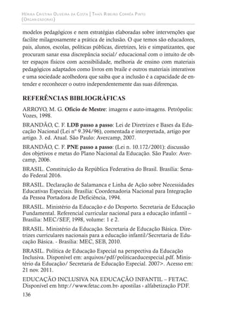 Hérika Cristina Oliveira da Costa | Thaís Ribeiro Corrêa Pinto
(Organizadoras)
136
modelos pedagógicos e nem estratégias elaboradas sobre intervenções que
facilite milagrosamente a prática de inclusão. O que temos são educadores,
pais, alunos, escolas, políticas públicas, diretrizes, leis e simpatizantes, que
procuram sanar essa discrepância social/ educacional com o intuito de ob-
ter espaços físicos com acessibilidade, melhoria de ensino com materiais
pedagógicos adaptados como livros em braile e outros materiais interativos
e uma sociedade acolhedora que saiba que a inclusão é a capacidade de en-
tender e reconhecer o outro independentemente das suas diferenças.
REFERÊNCIAS BIBLIOGRÁFICAS
ARROYO, M. G. Ofício de Mestre: imagens e auto-imagens. Petrópolis:
Vozes, 1998.
BRANDÃO, C. F. LDB passo a passo: Lei de Diretrizes e Bases da Edu-
cação Nacional (Lei nº 9.394/96), comentada e interpretada, artigo por
artigo. 3. ed. Atual. São Paulo: Avercamp, 2007.
BRANDÃO, C. F. PNE passo a passo: (Lei n. 10.172/2001): discussão
dos objetivos e metas do Plano Nacional da Educação. São Paulo: Aver-
camp, 2006.
BRASIL. Constituição da República Federativa do Brasil. Brasília: Sena-
do Federal 2016.
BRASIL. Declaração de Salamanca e Linha de Ação sobre Necessidades
Educativas Especiais. Brasília: Coordenadoria Nacional para Integração
da Pessoa Portadora de Deficiência, 1994.
BRASIL. Ministério da Educação e do Desporto. Secretaria de Educação
Fundamental. Referencial curricular nacional para a educação infantil –
Brasília: MEC/SEF, 1998, volume: 1 e 2.
BRASIL. Ministério da Educação. Secretaria de Educação Básica. Dire-
trizes curriculares nacionais para a educação infantil/Secretaria de Edu-
cação Básica. - Brasília: MEC, SEB, 2010.
BRASIL. Política de Educação Especial na perspectiva da Educação
Inclusiva. Disponível em: arquivos/pdf/politicaeducespecial.pdf. Minis-
tério da Educação/ Secretaria de Educação Especial. 2007>. Acesso em:
21 nov. 2011.
EDUCAÇÃO INCLUSIVA NA EDUCAÇÃO INFANTIL – FETAC.
Disponível em http://www.fetac.com.br› apostilas › alfabetização PDF.
 