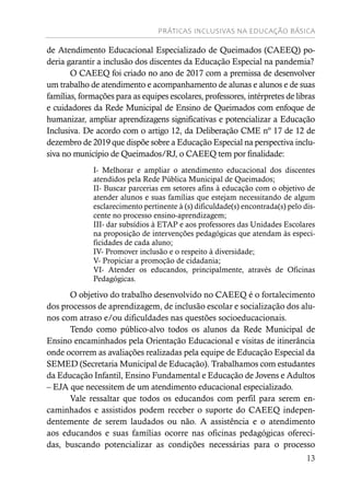 PRÁTICAS INCLUSIVAS NA EDUCAÇÃO BÁSICA
13
de Atendimento Educacional Especializado de Queimados (CAEEQ) po-
deria garantir a inclusão dos discentes da Educação Especial na pandemia?
O CAEEQ foi criado no ano de 2017 com a premissa de desenvolver
um trabalho de atendimento e acompanhamento de alunas e alunos e de suas
famílias, formações para as equipes escolares, professores, intérpretes de libras
e cuidadores da Rede Municipal de Ensino de Queimados com enfoque de
humanizar, ampliar aprendizagens significativas e potencializar a Educação
Inclusiva. De acordo com o artigo 12, da Deliberação CME nº 17 de 12 de
dezembro de 2019 que dispõe sobre a Educação Especial na perspectiva inclu-
siva no município de Queimados/RJ, o CAEEQ tem por finalidade:
I- Melhorar e ampliar o atendimento educacional dos discentes
atendidos pela Rede Pública Municipal de Queimados;
II- Buscar parcerias em setores afins à educação com o objetivo de
atender alunos e suas famílias que estejam necessitando de algum
esclarecimento pertinente à (s) dificuldade(s) encontrada(s) pelo dis-
cente no processo ensino-aprendizagem;
III- dar subsídios à ETAP e aos professores das Unidades Escolares
na proposição de intervenções pedagógicas que atendam às especi-
ficidades de cada aluno;
IV- Promover inclusão e o respeito à diversidade;
V- Propiciar a promoção de cidadania;
VI- Atender os educandos, principalmente, através de Oficinas
Pedagógicas.
O objetivo do trabalho desenvolvido no CAEEQ é o fortalecimento
dos processos de aprendizagem, de inclusão escolar e socialização dos alu-
nos com atraso e/ou dificuldades nas questões socioeducacionais.
Tendo como público-alvo todos os alunos da Rede Municipal de
Ensino encaminhados pela Orientação Educacional e visitas de itinerância
onde ocorrem as avaliações realizadas pela equipe de Educação Especial da
SEMED (Secretaria Municipal de Educação). Trabalhamos com estudantes
da Educação Infantil, Ensino Fundamental e Educação de Jovens e Adultos
– EJA que necessitem de um atendimento educacional especializado.
Vale ressaltar que todos os educandos com perfil para serem en-
caminhados e assistidos podem receber o suporte do CAEEQ indepen-
dentemente de serem laudados ou não. A assistência e o atendimento
aos educandos e suas famílias ocorre nas oficinas pedagógicas ofereci-
das, buscando potencializar as condições necessárias para o processo
 