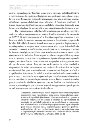 Hérika Cristina Oliveira da Costa | Thaís Ribeiro Corrêa Pinto
(Organizadoras)
14
ensino– aprendizagem. Também temos como meta dar subsídios técnicos
e especializados às equipes pedagógicas, aos professores das classes regu-
lares e salas de recursos propondo intervenções que visem atender as espe-
cificidades e potencialidades de cada indivíduo. A Pandemia por Covid 19
trouxe impactos significativos para a realidade educativa, forçando uma
busca incansável por formas significativas nas rotinas no âmbito educativo.
Por realizarmos um trabalho individualizado que atende às especifici-
dades de cada pessoa encontramos muitos desafios no cenário da pandemia
de COVID 19, enfrentamos uma série de efeitos negativos, tais como: o iso-
lamento, a falta de recursos tecnológicos, ausência de estímulos por parte da
família, dificuldade de acesso à saúde entre outras questões. Rapidamente o
mundo precisou se adaptar a um novo modo de viver e agir. A insuficiência
do acesso remoto e a ausência /ou precariedade de recursos para o acesso
às ferramentas digitais contribuiu para uma lacuna imensa em nosso cená-
rio da educação inclusiva. Esses impactos estão sendo percebidos agora no
retorno às aulas presenciais com problemas ligados não apenas à aprendi-
zagem, mas também ao comportamento, adaptação, autorregulação, eva-
são escolar entre outros. Para atender as demandas de todos envolvidos
no processo inclusivo estruturamos um conjunto de ações a fim de imple-
mentar caminhos para um atendimento remoto menos desigual, acolhedor
e significativo. A tentativa de trabalho se deu através de esforços exaustivos
para acessar o máximo de alunos possíveis por entendermos o quão nefasto
seriam os efeitos da pandemia para nossos alunos. Foram horas de trabalho
para a criação de atividades, contatos com as famílias nos horários mais
adversos possíveis para que houvesse um maior engajamento e participação
de todos os atores de um cenário tão desafiador.
A repentina transformação trouxe impactos mais severos às pessoas
socialmente mais vulneráveis, e pode acabar por aprofundar o con-
texto de desigualdade já existente. No contexto brasileiro, podemos
observar disparidades no acesso à Internet, na oportunidade de
aquisição de habilidades digitais e na acessibilidade a equipamen-
tos. Muitas crianças brasileiras sequer possuem um lugar adequado
para estudar em suas casas, enquanto grande parte dos professo-
res brasileiros não tem conhecimento técnico ou pedagógico para
a implementação do ensino online e não são incentivados a fazê-lo
(INSTITUTO RODRIGO MENDES, 2020, p.5-6)
 