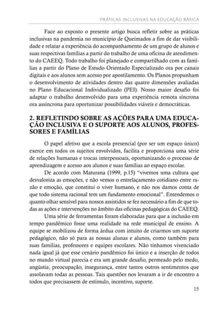 PRÁTICAS INCLUSIVAS NA EDUCAÇÃO BÁSICA
15
Face ao exposto o presente artigo busca refletir sobre as práticas
inclusivas na pandemia no município de Queimados a fim de dar visibili-
dade e relatar a experiência do acompanhamento de um grupo de alunos e
suas respectivas famílias a partir do trabalho de uma oficina de atendimen-
to do CAEEQ. Todo trabalho foi planejado e compartilhado com as famí-
lias a partir do Plano de Estudo Orientado Especializado ora por canais
digitais e aos alunos sem acesso por apostilamento. Os Planos propunham
o desenvolvimento de atividades dentro das quatro dimensões avaliadas
no Plano Educacional Individualizado (PEI). Nosso maior desafio foi
adaptar o trabalho desenvolvido para uma experiência remota síncrona
ora assíncrona para oportunizar possibilidades viáveis e democráticas.
2. REFLETINDO SOBRE AS AÇÕES PARA UMA EDUCA-
ÇÃO INCLUSIVA E O SUPORTE AOS ALUNOS, PROFES-
SORES E FAMÍLIAS
O papel afetivo que a escola presencial (por ser um espaço único)
exerce em todos os sujeitos envolvidos, facilita e proporciona uma série
de relações humanas e trocas interpessoais, oportunizando o processo de
aprendizagem e acesso aos alunos e suas famílias ao espaço escolar.
De acordo com Maturana (1999, p.15) “vivemos uma cultura que
desvaloriza as emoções, e não vemos o entrelaçamento cotidiano entre ra-
zão e emoção, que constitui o viver humano, e não nos damos conta de
que todo sistema racional tem um fundamento emocional”. Entendemos o
quanto olhar sensível para nossos assistidos se fez necessário a fim de que to-
das as ações e intervenções no âmbito das oficinas pedagógicas do CAEEQ.
Uma série de ferramentas foram elaboradas para que a inclusão em
tempo pandêmico fosse uma realidade na rede municipal de ensino. A
equipe se mobilizou de forma árdua com intuito de criarmos um suporte
pedagógico, não só para as nossas alunas e alunos, como também para
suas famílias, professores e equipes escolares. Não tínhamos vivenciado
nada igual já que esse cenário pandêmico foi único e a inserção de todos
no mundo virtual parecia e era um grande desafio, permeado pelo medo,
angústia, preocupação, insegurança, entre tantos outros sentimentos que
assolavam todas as pessoas. Tais questões nos levaram a ir de encontro a
todos que precisassem de estímulo, incentivo, suporte.
 