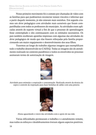 Hérika Cristina Oliveira da Costa | Thaís Ribeiro Corrêa Pinto
(Organizadoras)
16
Nosso primeiro movimento foi o contato por chamadas de vídeo com
as famílias para que pudéssemos reconectar nossos vínculos e informar que
a partir daquele momento, já não estavam mais sozinhos. Em seguida cria-
mos um drive pedagógico com atividades mais acessíveis que foram com-
partilhadas com todos os professores do município. As atividades eram apli-
cadas através do suporte virtual a fim de que o processo de aprendizagem
fosse contemplado e eles continuassem com os estímulos necessários. Os
pais também receberam apostilas impressas com algumas das atividades do
drive pedagógico de modo que elas fossem reforçadas pela família propor-
cionando um maior engajamento e desenvolvimento dos seus filhos.
Traremos ao longo do trabalho algumas imagens que exemplificam
todo o trabalho desenvolvido no CAEEQ. Todas as imagens são do atendi-
mento realizado no contexto pandêmico e todos os envolvidos no processo
assinaram termo de autorização de imagem.
Atividade para estimular a respiração e concentração. Realizada através da técnica do
sopro e controle da respiração para fazer bolinhas de sabão com uma peneira
Aluna aguardando o início das atividades com o apoio de sua mãe.
Várias dificuldades permearam o trabalho e o atendimento remoto,
mas todos os esforços e desdobramentos tiveram alguns aspectos positivos.
 