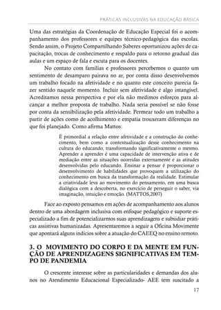 PRÁTICAS INCLUSIVAS NA EDUCAÇÃO BÁSICA
17
Uma das estratégias da Coordenação de Educação Especial foi o acom-
panhamento dos professores e equipes técnico-pedagógica das escolas.
Sendo assim, o Projeto Compartilhando Saberes oportunizou ações de ca-
pacitação, trocas de conhecimento e respaldo para o retorno gradual das
aulas e um espaço de fala e escuta para os docentes.
No contato com famílias e professores percebemos o quanto um
sentimento de desamparo pairava no ar, por conta disso desenvolvemos
um trabalho focado na afetividade e no quanto este conceito parecia fa-
zer sentido naquele momento. Incluir sem afetividade é algo intangível.
Acreditamos nessa perspectiva e por ela não medimos esforços para al-
cançar a melhor proposta de trabalho. Nada seria possível se não fosse
por conta da sensibilização pela afetividade. Permear todo um trabalho a
partir de ações como de acolhimento e empatia trouxeram diferenças no
que foi planejado. Como afirma Mattos:
É primordial a relação entre afetividade e a construção do conhe-
cimento, bem como a contextualização desse conhecimento na
cultura do educando, transformando significativamente o mesmo.
Aprender a aprender é uma capacidade de intervenção ativa e de
mediação entre as situações ocorridas externamente e as atitudes
desenvolvidas pelo educando. Ensinar a pensar é proporcionar o
desenvolvimento de habilidades que provoquem a utilização do
conhecimento em busca da transformação da realidade. Estimular
a criatividade leva ao movimento do pensamento, em uma busca
dialógica com a descoberta, no exercício de perseguir o saber, via
imaginação, intuição e emoção. (MATTOS,2007)
Face ao exposto pensamos em ações de acompanhamento aos alunos
dentro de uma abordagem inclusiva com enfoque pedagógico e suporte es-
pecializado a fim de potencializarmos suas aprendizagens e subsidiar práti-
cas assistivas humanizadas. Apresentaremos a seguir a Oficina Movimente
que apontará alguns indícios sobre a atuação do CAEEQ no ensino remoto.
3. O MOVIMENTO DO CORPO E DA MENTE EM FUN-
ÇÃO DE APRENDIZAGENS SIGNIFICATIVAS EM TEM-
PO DE PANDEMIA
O crescente interesse sobre as particularidades e demandas dos alu-
nos no Atendimento Educacional Especializado- AEE tem suscitado a
 