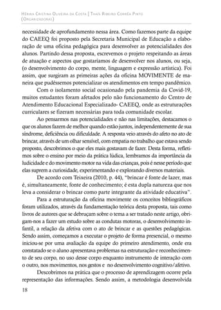 Hérika Cristina Oliveira da Costa | Thaís Ribeiro Corrêa Pinto
(Organizadoras)
18
necessidade de aprofundamento nessa área. Como fazemos parte da equipe
do CAEEQ foi proposto pela Secretaria Municipal de Educação a elabo-
ração de uma oficina pedagógica para desenvolver as potencialidades dos
alunos. Partindo dessa proposta, escrevemos o projeto respeitando as áreas
de atuação e aspectos que gostaríamos de desenvolver nos alunos, ou seja,
(o desenvolvimento do corpo, mente, linguagem e expressão artística). Foi
assim, que surgiram as primeiras ações da oficina MOVIMENTE de ma-
neira que pudéssemos potencializar os atendimentos em tempo pandêmico.
Com o isolamento social ocasionado pela pandemia da Covid-19,
muitos estudantes foram afetados pelo não funcionamento do Centro de
Atendimento Educacional Especializado- CAEEQ, onde as estruturações
curriculares se fizeram necessárias para toda comunidade escolar.
Ao pensarmos nas potencialidades e não nas limitações, destacamos o
que os alunos fazem de melhor quando estão juntos, independentemente de sua
síndrome, deficiência ou dificuldade. A resposta veio através do afeto no ato de
brincar, através de um olhar sensível, com empatia no trabalho que estava sendo
proposto, descobrimos o que eles mais gostavam de fazer. Desta forma, refleti-
mos sobre o ensino por meio da prática lúdica, lembramos da importância da
ludicidade e do movimento motor na vida das crianças, pois é nesse período que
elas suprem a curiosidade, experimentando e explorando diversos materiais.
De acordo com Teixeira (2010, p. 44), “brincar é fonte de lazer, mas
é, simultaneamente, fonte de conhecimento; é esta dupla natureza que nos
leva a considerar o brincar como parte integrante da atividade educativa”.
Para a estruturação da oficina movimente os conceitos bibliográficos
foram utilizados, através da fundamentação teórica desta proposta, tais como
livros de autores que se debruçam sobre o tema a ser tratado neste artigo, obri-
gam-nos a fazer um estudo sobre as condutas motoras, o desenvolvimento in-
fantil, a relação da afetiva com o ato de brincar e as questões pedagógicas.
Sendo assim, começamos a executar o projeto de forma presencial, o mesmo
iniciou-se por uma avaliação da equipe do primeiro atendimento, onde era
constatado se o aluno apresentava problemas na estruturação e reconhecimen-
to de seu corpo, no uso desse corpo enquanto instrumento de interação com
o outro, nos movimentos, nos gestos e no desenvolvimento cognitivo/afetivo.
Descobrimos na prática que o processo de aprendizagem ocorre pela
representação das informações. Sendo assim, a metodologia desenvolvida
 