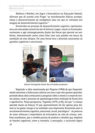 Hérika Cristina Oliveira da Costa | Thaís Ribeiro Corrêa Pinto
(Organizadoras)
20
Barbosa e Botelho, em Jogos e brincadeiras na Educação Infantil,
afirmam que de acordo com Piaget “as manifestações lúdicas acompa-
nham o desenvolvimento da inteligência uma vez que se vinculam aos
estágios de desenvolvimento cognitivo.”
Envolvidos no processo de desenvolvimento cognitivo, oportuniza-
mos aos educandos através do ato de brincar e jogar, vencer as frustrações,
ensinamos a agir estrategicamente diante das forças que operam no am-
biente, demonstrando assim como lidar com suas pulsões em busca da
satisfação de seus desejos. De uma forma leve e divertida associamos às
questões cognitivas e emocionais.
Alunos interagindo diante das atividades propostas.
Seguindo a ideia mencionada por Negrine (1994) de que frequente-
mente inserimos o lúdico para colocar em cena o que eles querem aprender,
partindo dessa ideia começamos a pesquisar sobre a mente e o corpo de nos-
sos alunos, onde o processo de aprendizagem fosse realizado de forma leve
e significativa. Nessa perspectiva, Vygotsky (1979, p.45), diz que “a criança
aprende muito ao brincar. O que aparentemente ela faz apenas para dis-
trair-se ou gastar energia é na realidade uma importante ferramenta para o
seu desenvolvimento cognitivo, emocional, social, psicológico”. As palavras
do autor reforçam a importância da brincadeira na vida da criança, tam-
bém ressaltamos, que o cérebro precisa de práticas e desafios que ampliem
as funções cognitivas, como a memória, a percepção, o raciocínio lógico
 