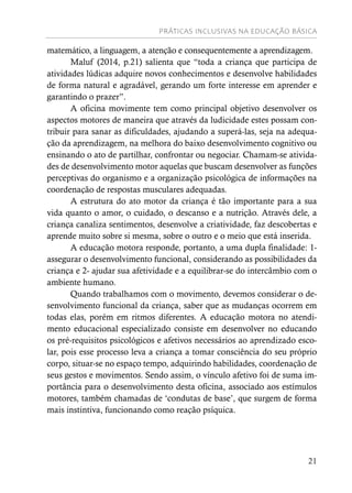 PRÁTICAS INCLUSIVAS NA EDUCAÇÃO BÁSICA
21
matemático, a linguagem, a atenção e consequentemente a aprendizagem.
Maluf (2014, p.21) salienta que “toda a criança que participa de
atividades lúdicas adquire novos conhecimentos e desenvolve habilidades
de forma natural e agradável, gerando um forte interesse em aprender e
garantindo o prazer”.
A oficina movimente tem como principal objetivo desenvolver os
aspectos motores de maneira que através da ludicidade estes possam con-
tribuir para sanar as dificuldades, ajudando a superá-las, seja na adequa-
ção da aprendizagem, na melhora do baixo desenvolvimento cognitivo ou
ensinando o ato de partilhar, confrontar ou negociar. Chamam-se ativida-
des de desenvolvimento motor aquelas que buscam desenvolver as funções
perceptivas do organismo e a organização psicológica de informações na
coordenação de respostas musculares adequadas.
A estrutura do ato motor da criança é tão importante para a sua
vida quanto o amor, o cuidado, o descanso e a nutrição. Através dele, a
criança canaliza sentimentos, desenvolve a criatividade, faz descobertas e
aprende muito sobre si mesma, sobre o outro e o meio que está inserida.
A educação motora responde, portanto, a uma dupla finalidade: 1-
assegurar o desenvolvimento funcional, considerando as possibilidades da
criança e 2- ajudar sua afetividade e a equilibrar-se do intercâmbio com o
ambiente humano.
Quando trabalhamos com o movimento, devemos considerar o de-
senvolvimento funcional da criança, saber que as mudanças ocorrem em
todas elas, porém em ritmos diferentes. A educação motora no atendi-
mento educacional especializado consiste em desenvolver no educando
os pré-requisitos psicológicos e afetivos necessários ao aprendizado esco-
lar, pois esse processo leva a criança a tomar consciência do seu próprio
corpo, situar-se no espaço tempo, adquirindo habilidades, coordenação de
seus gestos e movimentos. Sendo assim, o vínculo afetivo foi de suma im-
portância para o desenvolvimento desta oficina, associado aos estímulos
motores, também chamadas de ‘condutas de base’, que surgem de forma
mais instintiva, funcionando como reação psíquica.
 