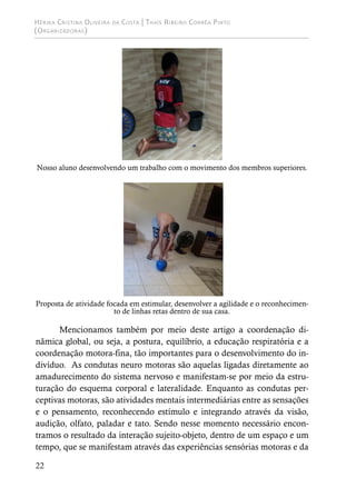 Hérika Cristina Oliveira da Costa | Thaís Ribeiro Corrêa Pinto
(Organizadoras)
22
Nosso aluno desenvolvendo um trabalho com o movimento dos membros superiores.
Proposta de atividade focada em estimular, desenvolver a agilidade e o reconhecimen-
to de linhas retas dentro de sua casa.
Mencionamos também por meio deste artigo a coordenação di-
nâmica global, ou seja, a postura, equilíbrio, a educação respiratória e a
coordenação motora-fina, tão importantes para o desenvolvimento do in-
divíduo. As condutas neuro motoras são aquelas ligadas diretamente ao
amadurecimento do sistema nervoso e manifestam-se por meio da estru-
turação do esquema corporal e lateralidade. Enquanto as condutas per-
ceptivas motoras, são atividades mentais intermediárias entre as sensações
e o pensamento, reconhecendo estímulo e integrando através da visão,
audição, olfato, paladar e tato. Sendo nesse momento necessário encon-
tramos o resultado da interação sujeito-objeto, dentro de um espaço e um
tempo, que se manifestam através das experiências sensórias motoras e da
 