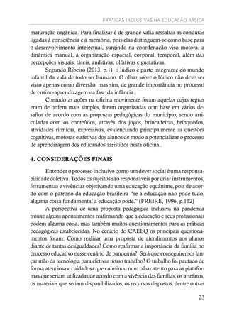 PRÁTICAS INCLUSIVAS NA EDUCAÇÃO BÁSICA
23
maturação orgânica. Para finalizar é de grande valia ressaltar as condutas
ligadas à consciência e à memória, pois elas distinguem-se como base para
o desenvolvimento intelectual, surgindo na coordenação viso motora, a
dinâmica manual, a organização espacial, corporal, temporal, além das
percepções visuais, táteis, auditivas, olfativas e gustativas.
Segundo Ribeiro (2013, p.1), o lúdico é parte integrante do mundo
infantil da vida de todo ser humano. O olhar sobre o lúdico não deve ser
visto apenas como diversão, mas sim, de grande importância no processo
de ensino-aprendizagem na fase da infância.
Contudo as ações na oficina movimente foram aquelas cujas regras
eram de ordem mais simples, foram organizadas com base em vários de-
safios de acordo com as propostas pedagógicas do município, sendo arti-
culadas com os conteúdos, através dos jogos, brincadeiras, brinquedos,
atividades rítmicas, expressivas, evidenciando principalmente as questões
cognitivas, motoras e afetivas dos alunos de modo a potencializar o processo
de aprendizagem dos educandos assistidos nesta oficina..
4. CONSIDERAÇÕES FINAIS
Entender o processo inclusivo como um dever social é uma responsa-
bilidade coletiva. Todos os sujeitos são responsáveis por criar instrumentos,
ferramentas e vivências objetivando uma educação equânime, pois de acor-
do com o patrono da educação brasileira “se a educação não pode tudo,
alguma coisa fundamental a educação pode.” (FREIRE, 1996, p.112)
A perspectiva de uma proposta pedagógica inclusiva na pandemia
trouxe alguns apontamentos reafirmando que a educação e seus profissionais
podem alguma coisa, mas também muitos questionamentos para as práticas
pedagógicas estabelecidas. No cenário do CAEEQ os principais questiona-
mentos foram: Como realizar uma proposta de atendimentos aos alunos
diante de tantas desigualdades? Como reafirmar a importância da família no
processo educativo nesse cenário de pandemia? Será que conseguiremos lan-
çar mão da tecnologia para efetivar nosso trabalho? O trabalho foi pautado de
forma atenciosa e cuidadosa que culminou num olhar atento para as platafor-
mas que seriam utilizadas de acordo com a vivência das famílias, os artefatos,
os materiais que seriam disponibilizados, os recursos dispostos, dentre outras
 