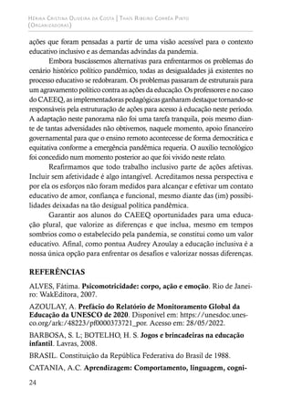 Hérika Cristina Oliveira da Costa | Thaís Ribeiro Corrêa Pinto
(Organizadoras)
24
ações que foram pensadas a partir de uma visão acessível para o contexto
educativo inclusivo e as demandas advindas da pandemia.
Embora buscássemos alternativas para enfrentarmos os problemas do
cenário histórico político pandêmico, todas as desigualdades já existentes no
processo educativo se redobraram. Os problemas passaram de estruturais para
um agravamento político contra as ações da educação. Os professores e no caso
do CAEEQ, as implementadoras pedagógicas ganharam destaque tornando-se
responsáveis pela estruturação de ações para acesso à educação neste período.
A adaptação neste panorama não foi uma tarefa tranquila, pois mesmo dian-
te de tantas adversidades não obtivemos, naquele momento, apoio financeiro
governamental para que o ensino remoto acontecesse de forma democrática e
equitativa conforme a emergência pandêmica requeria. O auxílio tecnológico
foi concedido num momento posterior ao que foi vivido neste relato.
Reafirmamos que todo trabalho inclusivo parte de ações afetivas.
Incluir sem afetividade é algo intangível. Acreditamos nessa perspectiva e
por ela os esforços não foram medidos para alcançar e efetivar um contato
educativo de amor, confiança e funcional, mesmo diante das (im) possibi-
lidades deixadas na tão desigual política pandêmica.
Garantir aos alunos do CAEEQ oportunidades para uma educa-
ção plural, que valorize as diferenças e que inclua, mesmo em tempos
sombrios como o estabelecido pela pandemia, se constitui como um valor
educativo. Afinal, como pontua Audrey Azoulay a educação inclusiva é a
nossa única opção para enfrentar os desafios e valorizar nossas diferenças.
REFERÊNCIAS
ALVES, Fátima. Psicomotricidade: corpo, ação e emoção. Rio de Janei-
ro: WakEditora, 2007.
AZOULAY, A. Prefácio do Relatório de Monitoramento Global da
Educação da UNESCO de 2020. Disponível em: https://unesdoc.unes-
co.org/ark:/48223/pf0000373721_por. Acesso em: 28/05/2022.
BARBOSA, S. L; BOTELHO, H. S. Jogos e brincadeiras na educação
infantil. Lavras, 2008.
BRASIL. Constituição da República Federativa do Brasil de 1988.
CATANIA, A.C. Aprendizagem: Comportamento, linguagem, cogni-
 