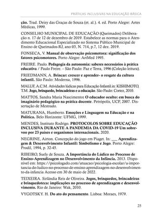PRÁTICAS INCLUSIVAS NA EDUCAÇÃO BÁSICA
25
ção. Trad. Deisy das Graças de Souza (et. al.). 4. ed. Porto Alegre: Artes
Médicas, 1999.
CONSELHO MUNICIPAL DE EDUCAÇÃO (Queimados) Delibera-
ção n. 17 de 12 de dezembro de 2019. Estabelece as normas para o Aten-
dimento Educacional Especializado no Sistema Público Municipal de
Ensino de Queimados-RJ, ano 03, N. 714, p.7, 12 dez. 2019.
FONSECA, V. Manual de observação psicomotora: significação dos
fatores psicomotores. Porto Alegre: ArtMed 1995.
FREIRE. Paulo. Pedagogia da autonomia: saberes necessários à prática
educativa / Paulo Freire. – São Paulo: Paz e Terra, 1996 (Coleção leitura).
FRIEDMANN, A. Brincar: crescer e aprender- o resgate da cultura
infantil. São Paulo: Moderna, 1996.
MALUF, A.C.M. Atividades lúdicas para Educação Infantil.in: KISHIMOTO,
T.M. Jogo, brinquedo, brincadeiras e a educação. São Paulo: Cortez, 2010.
MATTOS, Sandra Maria Nascimento: O educador oculto: em busca do
imaginário pedagógico na prática docente. Petrópolis, UCP, 2007. Dis-
sertação de Mestrado.
MATURANA, Humberto. Emoções e Linguagem na Educação e na
Política. Belo Horizonte: UFMG, 1999.
MENDES, Instituto Rodrigo. PROTOCOLOS SOBRE EDUCAÇÃO
INCLUSIVA DURANTE A PANDEMIA DA COVID-19 Um sobre-
voo por 23 países e organismos internacionais. 2020.
NEGRINE, Airton. Concepção do jogo em Piaget. In: ___ Aprendiza-
gem & Desenvolvimento Infantil: Simbolismo e Jogo. Porto Alegre:
Prodil, 1994, p. 32-45.
RIBEIRO, Suely de Souza. A Importância do Lúdico no Processo de
Ensino-Aprendizagem no Desenvolvimento da Infância. 2013. Dispo-
nível em: https://psicologado.com/atuacao/psicologia-escolar/a-impor-
tancia-do-ludico-no-processo-de-ensino-aprendizagem-no-desenvolvimen-
to-da-infancia Acesso em 30 de maio de 2022.
TEIXEIRA. Sirlândia Reis de Oliveira. Jogos, brinquedos, brincadeiras
e brinquedoteca: implicações no processo de aprendizagem e desenvol-
vimento. Rio de Janeiro: Wak, 2010.
VYGOTSKY. H. Do ato do pensamento. Lisboa: Moraes, 1979.
 