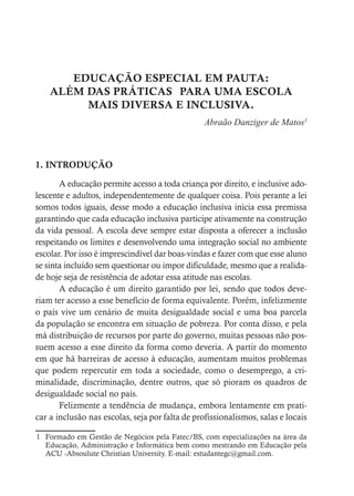 EDUCAÇÃO ESPECIAL EM PAUTA:
ALÉM DAS PRÁTICAS PARA UMA ESCOLA
MAIS DIVERSA E INCLUSIVA.
Abraão Danziger de Matos1
1. INTRODUÇÃO
A educação permite acesso a toda criança por direito, e inclusive ado-
lescente e adultos, independentemente de qualquer coisa. Pois perante a lei
somos todos iguais, desse modo a educação inclusiva inicia essa premissa
garantindo que cada educação inclusiva participe ativamente na construção
da vida pessoal. A escola deve sempre estar disposta a oferecer a inclusão
respeitando os limites e desenvolvendo uma integração social no ambiente
escolar. Por isso é imprescindível dar boas-vindas e fazer com que esse aluno
se sinta incluído sem questionar ou impor dificuldade, mesmo que a realida-
de hoje seja de resistência de adotar essa atitude nas escolas.
A educação é um direito garantido por lei, sendo que todos deve-
riam ter acesso a esse benefício de forma equivalente. Porém, infelizmente
o país vive um cenário de muita desigualdade social e uma boa parcela
da população se encontra em situação de pobreza. Por conta disso, e pela
má distribuição de recursos por parte do governo, muitas pessoas não pos-
suem acesso a esse direito da forma como deveria. A partir do momento
em que há barreiras de acesso à educação, aumentam muitos problemas
que podem repercutir em toda a sociedade, como o desemprego, a cri-
minalidade, discriminação, dentre outros, que só pioram os quadros de
desigualdade social no país.
Felizmente a tendência de mudança, embora lentamente em prati-
car a inclusão nas escolas, seja por falta de profissionalismos, salas e locais
1 Formado em Gestão de Negócios pela Fatec/BS, com especializações na área da
Educação, Administração e Informática bem como mestrando em Educação pela
ACU -Absoulute Christian University. E-mail: estudantegc@gmail.com.
 