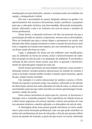 PRÁTICAS INCLUSIVAS NA EDUCAÇÃO BÁSICA
27
inadequados ou com obstáculos, mesmo a inclusão sendo um trabalho em
equipe, a desigualdade é nítida.
Por isso a necessidade de ajustes dirigindo esforços na gestão e no
aproveitamento dos recursos e ferramentas, sendo o professor o propulsor
para que a educação inclusiva seja bem-sucedida, oferecendo acompanha-
mento, efetivando a sala a ser inclusiva uns com os outros e atuando de
forma profissional.
Dessa forma, a educação inclusiva é de fato um processo em que a
participação de todos os alunos é importante, mesmo com as diversidades.
Deve ser lembrado que para o aluno dispor a permanecer na escola, está
abrindo mão dólar naquele momento e vendo o mundo de uma forma mais
livre, e exigindo ser tratado com respeito, por isso entendemos que as mar-
cas ficam sendo elas boas ou ruins.
Logo, a adaptação do aluno em um ambiente com modificações,
seja no ambiente ou forma de ensino, inclui o desenvolvimento de traba-
lhar em grupo na sala de aula e na adaptação do ambiente. É um desafio a
inclusão de fato ocorrer numa escola, mas deve- se garantir o desenvolvi-
mento de aprendizagem integral de cada um.
Existe muitos portadores de necessidades especiais e para atender a
demanda existem variadas práticas educacionais no sentido de orientar e
evitar a exclusão visando melhor receber e atender quem necessita, apesar
de que, sempre foram excluídos.
Um exemplo é o centro educacional de adultos e jovens o CEJA:
Diante do exposto o presente artigo visa analisar, utilizando-se do método
de observação, através das aulas aplicadas em sala de aulas, os alunos com
necessidades especiais que estão inseridos no ensino aprendizagem funda-
mental e médio da escola.
Esses alunos necessitam de apoio para ler, escrever, se locomover e
interagir com o conteúdo proposto. Essa experiência de relação levou-os
a obter maior segurança em arriscar opiniões, colocar seus pontos de vista
nos assuntos relativos a matéria aplicada e as discussões em sala de aula.
A abordagem desse tema possui grande relevância no meio acadê-
mico e para nossa formação profissional, uma vez que pode contribuir na
prática dos profissionais da área da educação, a fim de que possam refletir
acerca da questão da inclusão, a partir do que ocorre na escola, sobretudo
 