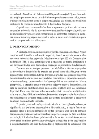 Hérika Cristina Oliveira da Costa | Thaís Ribeiro Corrêa Pinto
(Organizadoras)
28
nas salas de Atendimento Educacional Especializado (AEE), em busca de
estratégias para solucionar ou minimizar os problemas encontrados, cons-
truindo coletivamente, com o corpo pedagógico da escola, os princípios
inclusivos de respeito e atendimento à diversidade humana.
O professor como mediador busca apresentar práticas de modo a
responder a diversidade do educando com necessidades especiais, utilizan-
do materiais curriculares que contemplam os diferentes contextos e cultu-
ras, usa-se uma linguagem acessível a todos e aulas que contribuam para
maior compreensão das diferenças.
2. DESENVOLVIMENTO
A inclusão tem sido um assunto presente em nossa sociedade. Nesse
cenário, está inserida a educação especial, isto é, o atendimento a alu-
nos com necessidades especiais. Mediante o artigo 205 da Constituição
Federal de 1988, o qual estabelece que a educação de forma integrativa é
um direito de todos, essa discussão é mais que importante: é fundamental.
Durante muito tempo pessoas com deficiência foram segregadas
da sociedade e impedidas de exercer seu papel como cidadãs, por serem
consideradas como improdutivas. Por isso, o avanço das discussões acerca
dos direitos dos alunos com necessidades educacionais especiais é o resul-
tado de um longo processo de articulações políticas e econômicas. Nessa
perspectiva, o presente estudo tem como objetivo expor a importância da
sala de recursos multifuncionais para alunos público-alvo da Educação
Especial. Para isso, discorre sobre o atual cenário das salas multifuncio-
nais nas escolas públicas brasileiras, bem como a importância de professo-
res capacitados e de salas preparadas que de fato possibilitem o progresso
do aluno e a sua devida inclusão.
É preciso, antes de tudo, entender desde a concepção da palavra, o
significado das palavras preconceito e discriminação, a seguir faz-se ne-
cessário saber o posicionamento do Poder Público e que tipo de atenção
dispensa aos portadores de necessidades especiais, o que de fato tem feito
em relação à inclusão desse público a fim de amenizar as diferenças en-
tre os seres humanos propiciando condições adequadas a sua capacitação
e desenvolvimento de suas habilidades; o profissional da educação tem
 