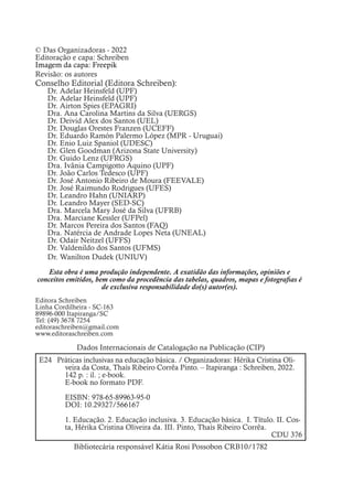 © Das Organizadoras - 2022
Editoração e capa: Schreiben
Imagem da capa: Freepik
Revisão: os autores
Conselho Editorial (Editora Schreiben):
Dr. Adelar Heinsfeld (UPF)
Dr. Adelar Heinsfeld (UPF)
Dr. Airton Spies (EPAGRI)
Dra. Ana Carolina Martins da Silva (UERGS)
Dr. Deivid Alex dos Santos (UEL)
Dr. Douglas Orestes Franzen (UCEFF)
Dr. Eduardo Ramón Palermo López (MPR - Uruguai)
Dr. Enio Luiz Spaniol (UDESC)
Dr. Glen Goodman (Arizona State University)
Dr. Guido Lenz (UFRGS)
Dra. Ivânia Campigotto Aquino (UPF)
Dr. João Carlos Tedesco (UPF)
Dr. José Antonio Ribeiro de Moura (FEEVALE)
Dr. José Raimundo Rodrigues (UFES)
Dr. Leandro Hahn (UNIARP)
Dr. Leandro Mayer (SED-SC)
Dra. Marcela Mary José da Silva (UFRB)
Dra. Marciane Kessler (UFPel)
Dr. Marcos Pereira dos Santos (FAQ)
Dra. Natércia de Andrade Lopes Neta (UNEAL)
Dr. Odair Neitzel (UFFS)
Dr. Valdenildo dos Santos (UFMS)
Dr. Wanilton Dudek (UNIUV)
Esta obra é uma produção independente. A exatidão das informações, opiniões e
conceitos emitidos, bem como da procedência das tabelas, quadros, mapas e fotografias é
de exclusiva responsabilidade do(s) autor(es).
Editora Schreiben
Linha Cordilheira - SC-163
89896-000 Itapiranga/SC
Tel: (49) 3678 7254
editoraschreiben@gmail.com
www.editoraschreiben.com
Dados Internacionais de Catalogação na Publicação (CIP)
E24 Práticas inclusivas na educação básica. / Organizadoras: Hérika Cristina Oli-
veira da Costa, Thaís Ribeiro Corrêa Pinto. – Itapiranga : Schreiben, 2022.
142 p. : il. ; e-book.
E-book no formato PDF.
EISBN: 978-65-89963-95-0
DOI: 10.29327/566167
1. Educação. 2. Educação inclusiva. 3. Educação básica. I. Título. II. Cos-
ta, Hérika Cristina Oliveira da. III. Pinto, Thaís Ribeiro Corrêa.
CDU 376
Bibliotecária responsável Kátia Rosi Possobon CRB10/1782
 