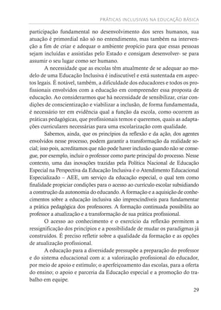 PRÁTICAS INCLUSIVAS NA EDUCAÇÃO BÁSICA
29
participação fundamental no desenvolvimento dos seres humanos, sua
atuação é primordial não só no entendimento, mas também na interven-
ção a fim de criar e adequar o ambiente propício para que essas pessoas
sejam incluídas e assistidas pelo Estado e consigam desenvolver- se para
assumir o seu lugar como ser humano.
A necessidade que as escolas têm atualmente de se adequar ao mo-
delo de uma Educação Inclusiva é indiscutível e está sustentada em aspec-
tos legais. É notável, também, a dificuldade dos educadores e todos os pro-
fissionais envolvidos com a educação em compreender essa proposta de
educação. Ao considerarmos que há necessidade de sensibilizar, criar con-
dições de conscientização e viabilizar a inclusão, de forma fundamentada,
é necessário ter em evidência qual a função da escola, como ocorrem as
práticas pedagógicas, que profissionais temos e queremos, quais as adapta-
ções curriculares necessárias para uma escolarização com qualidade.
Sabemos, ainda, que os princípios da reflexão e da ação, dos agentes
envolvidos nesse processo, podem garantir a transformação da realidade so-
cial; isso pois, acreditamos que não pode haver inclusão quando não se conse-
gue, por exemplo, incluir o professor como parte principal do processo. Nesse
contexto, uma das inovações trazidas pela Política Nacional de Educação
Especial na Perspectiva da Educação Inclusiva é o Atendimento Educacional
Especializado – AEE, um serviço da educação especial, o qual tem como
finalidade propiciar condições para o acesso ao currículo escolar subsidiando
a construção da autonomia do educando. A formação e a aquisição de conhe-
cimentos sobre a educação inclusiva são imprescindíveis para fundamentar
a prática pedagógica dos professores. A formação continuada possibilita ao
professor a atualização e a transformação de sua prática profissional.
O acesso ao conhecimento e o exercício da reflexão permitem a
ressignificação dos princípios e a possibilidade de mudar os paradigmas já
construídos. É preciso refletir sobre a qualidade da formação e as opções
de atualização profissional.
A educação para a diversidade pressupõe a preparação do professor
e do sistema educacional com a: a valorização profissional do educador,
por meio de apoio e estímulo; o aperfeiçoamento das escolas, para a oferta
do ensino; o apoio e parceria da Educação especial e a promoção do tra-
balho em equipe.
 