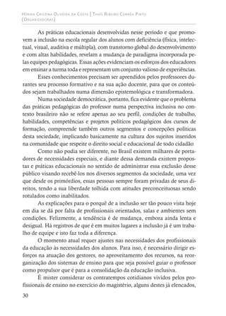Hérika Cristina Oliveira da Costa | Thaís Ribeiro Corrêa Pinto
(Organizadoras)
30
As práticas educacionais desenvolvidas nesse período e que promo-
vem a inclusão na escola regular dos alunos com deficiência (física, intelec-
tual, visual, auditiva e múltipla), com transtorno global do desenvolvimento
e com altas habilidades, revelam a mudança de paradigma incorporada pe-
las equipes pedagógicas. Essas ações evidenciam os esforços dos educadores
em ensinar a turma toda e representam um conjunto valioso de experiências.
Esses conhecimentos precisam ser aprendidos pelos professores du-
rantes seu processo formativo e na sua ação docente, para que os conteú-
dos sejam trabalhados numa dimensão epistemológica e transformadora.
Numa sociedade democrática, portanto, fica evidente que o problema
das práticas pedagógicas do professor numa perspectiva inclusiva no con-
texto brasileiro não se refere apenas ao seu perfil, condições de trabalho,
habilidades, competências e projetos políticos pedagógicos dos cursos de
formação, compreende também outros segmentos e concepções políticas
desta sociedade, implicando basicamente na cultura dos sujeitos inseridos
na comunidade que respeite o direito social e educacional de todo cidadão
Como não podia ser diferente, no Brasil existem milhares de porta-
dores de necessidades especiais, e diante dessa demanda existem propos-
tas e práticas educacionais no sentido de administrar essa exclusão desse
público visando recebê-los nos diversos segmentos da sociedade, uma vez
que desde os primórdios, essas pessoas sempre foram privadas de seus di-
reitos, tendo a sua liberdade tolhida com atitudes preconceituosas sendo
rotulados como inabilitados.
As explicações para o porquê de a inclusão ser tão pouco vista hoje
em dia se dá por falta de profissionais orientados, salas e ambientes sem
condições. Felizmente, a tendência é de mudança, embora ainda lenta e
desigual. Há registros de que é em muitos lugares a inclusão já é um traba-
lho de equipe e isto faz toda a diferença.
O momento atual requer ajustes nas necessidades dos profissionais
da educação às necessidades dos alunos. Para isso, é necessário dirigir es-
forços na atuação dos gestores, no aproveitamento dos recursos, na reor-
ganização dos sistemas de ensino para que seja possível guiar o professor
como propulsor que é para a consolidação da educação inclusiva.
É mister considerar os contratempos cotidianos vividos pelos pro-
fissionais de ensino no exercício do magistério, alguns destes já elencados,
 