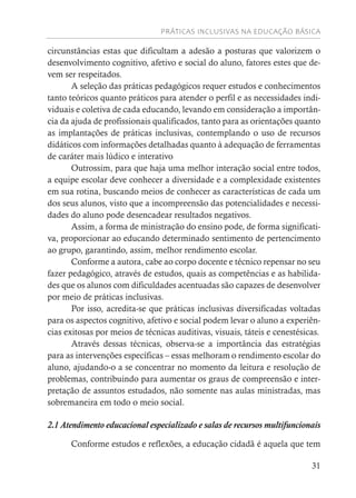 PRÁTICAS INCLUSIVAS NA EDUCAÇÃO BÁSICA
31
circunstâncias estas que dificultam a adesão a posturas que valorizem o
desenvolvimento cognitivo, afetivo e social do aluno, fatores estes que de-
vem ser respeitados.
A seleção das práticas pedagógicos requer estudos e conhecimentos
tanto teóricos quanto práticos para atender o perfil e as necessidades indi-
viduais e coletiva de cada educando, levando em consideração a importân-
cia da ajuda de profissionais qualificados, tanto para as orientações quanto
as implantações de práticas inclusivas, contemplando o uso de recursos
didáticos com informações detalhadas quanto à adequação de ferramentas
de caráter mais lúdico e interativo
Outrossim, para que haja uma melhor interação social entre todos,
a equipe escolar deve conhecer a diversidade e a complexidade existentes
em sua rotina, buscando meios de conhecer as características de cada um
dos seus alunos, visto que a incompreensão das potencialidades e necessi-
dades do aluno pode desencadear resultados negativos.
Assim, a forma de ministração do ensino pode, de forma significati-
va, proporcionar ao educando determinado sentimento de pertencimento
ao grupo, garantindo, assim, melhor rendimento escolar.
Conforme a autora, cabe ao corpo docente e técnico repensar no seu
fazer pedagógico, através de estudos, quais as competências e as habilida-
des que os alunos com dificuldades acentuadas são capazes de desenvolver
por meio de práticas inclusivas.
Por isso, acredita-se que práticas inclusivas diversificadas voltadas
para os aspectos cognitivo, afetivo e social podem levar o aluno a experiên-
cias exitosas por meios de técnicas auditivas, visuais, táteis e cenestésicas.
Através dessas técnicas, observa-se a importância das estratégias
para as intervenções específicas – essas melhoram o rendimento escolar do
aluno, ajudando-o a se concentrar no momento da leitura e resolução de
problemas, contribuindo para aumentar os graus de compreensão e inter-
pretação de assuntos estudados, não somente nas aulas ministradas, mas
sobremaneira em todo o meio social.
2.1 Atendimento educacional especializado e salas de recursos multifuncionais
Conforme estudos e reflexões, a educação cidadã é aquela que tem
 