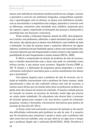 Hérika Cristina Oliveira da Costa | Thaís Ribeiro Corrêa Pinto
(Organizadoras)
34
alunos com deficiência encontram modelos positivos nos colegas, crescem
e aprendem a conviver em ambientes integrados, compartilham experiên-
cias e aprendizagens com os demais; os alunos sem deficiência reconhe-
cem as necessidades e competência dos colegas, aprendem a conviver com
as diferenças, constroem uma sociedade mais solidária, preparada para
dar suporte e apoio, respeitando as limitações das pessoas e diminuindo a
ansiedade face aos fracassos e insucessos.
Nesse sentido, a Educação Especial, através do AEE, deve proporcio-
nar à escola e aos professores, sobretudo, o apoio necessário para que a inclu-
são ocorra, não apenas para os alunos com deficiência, mas também de toda
a instituição. As salas de recursos atuais e anteriores diferem-se em alguns
aspectos; a primeira tem por finalidade apoiar o aluno com necessidades edu-
cacionais especiais que está frequentando o ensino comum e não aqueles com
possibilidade de estar frequentando o ensino comum (SILVA, 2009).
É difícil a compreensão da função do professor da sala de recursos,
pois o trabalho desenvolvido com o aluno não pode ser entendido como
reforço escolar, o que muitas vezes acontece. Segundo Correia (2009, p.
38) “A função e a elaboração de programas gerais adaptados e o desen-
volvimento individual é necessário para o correto atendimento dos alunos
que o necessitam”.
Um aspecto negativo para o professor da sala de recursos, em re-
lação ao trabalho concomitante com o professor de classe comum, ainda
preconizando a ideia de não confundir reforço com sala de recursos, o
mesmo autor afirma que em função desta ideia os professores acabam exi-
gindo mais dos alunos em termos de conteúdo. O mesmo cuidado precisa
ser tomado no tocante ao processo de inclusão, sendo algo que precisa
ser ainda muito trabalhado. Os educadores não devem fazer o processo
de inclusão apenas para cumprir a lei, mas devem, a partir de constantes
pesquisas, estudos e discussões, encontrarem alternativas para prática da
inclusão de fato (GLAT, 2011).
A forma como está ocorrendo o processo de inclusão se dá através
das dificuldades enfrentadas pelo professor na sala de aula. E a maneira
que ele encontrou para comunicar e ajudar o aluno, pois o professor não
sabe como fará seu trabalho, uma vez que além de ser algo novo o tempo
que o professor dispõe não é suficiente (SANCHEZ, 2010). Percebe-se é
 