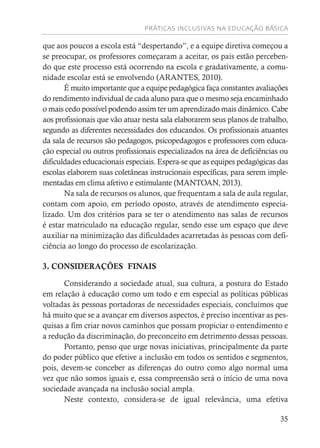 PRÁTICAS INCLUSIVAS NA EDUCAÇÃO BÁSICA
35
que aos poucos a escola está “despertando”, e a equipe diretiva começou a
se preocupar, os professores começaram a aceitar, os pais estão perceben-
do que este processo está ocorrendo na escola e gradativamente, a comu-
nidade escolar está se envolvendo (ARANTES, 2010).
É muito importante que a equipe pedagógica faça constantes avaliações
do rendimento individual de cada aluno para que o mesmo seja encaminhado
o mais cedo possível podendo assim ter um aprendizado mais dinâmico. Cabe
aos profissionais que vão atuar nesta sala elaborarem seus planos de trabalho,
segundo as diferentes necessidades dos educandos. Os profissionais atuantes
da sala de recursos são pedagogos, psicopedagogos e professores com educa-
ção especial ou outros profissionais especializados na área de deficiências ou
dificuldades educacionais especiais. Espera-se que as equipes pedagógicas das
escolas elaborem suas coletâneas instrucionais específicas, para serem imple-
mentadas em clima afetivo e estimulante (MANTOAN, 2013).
Na sala de recursos os alunos, que frequentam a sala de aula regular,
contam com apoio, em período oposto, através de atendimento especia-
lizado. Um dos critérios para se ter o atendimento nas salas de recursos
é estar matriculado na educação regular, sendo esse um espaço que deve
auxiliar na minimização das dificuldades acarretadas às pessoas com defi-
ciência ao longo do processo de escolarização.
3. CONSIDERAÇÕES FINAIS
Considerando a sociedade atual, sua cultura, a postura do Estado
em relação à educação como um todo e em especial as políticas públicas
voltadas às pessoas portadoras de necessidades especiais, concluímos que
há muito que se a avançar em diversos aspectos, é preciso incentivar as pes-
quisas a fim criar novos caminhos que possam propiciar o entendimento e
a redução da discriminação, do preconceito em detrimento dessas pessoas.
Portanto, penso que urge novas iniciativas, principalmente da parte
do poder público que efetive a inclusão em todos os sentidos e segmentos,
pois, devem-se conceber as diferenças do outro como algo normal uma
vez que não somos iguais e, essa compreensão será o início de uma nova
sociedade avançada na inclusão social ampla.
Neste contexto, considera-se de igual relevância, uma efetiva
 