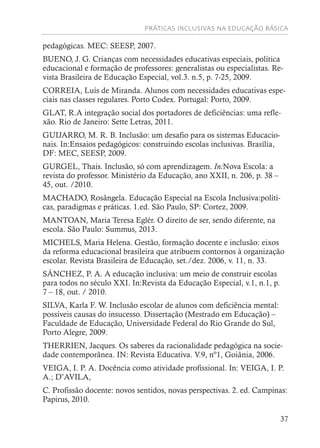 PRÁTICAS INCLUSIVAS NA EDUCAÇÃO BÁSICA
37
pedagógicas. MEC: SEESP, 2007.
BUENO, J. G. Crianças com necessidades educativas especiais, política
educacional e formação de professores: generalistas ou especialistas. Re-
vista Brasileira de Educação Especial, vol.3. n.5, p. 7-25, 2009.
CORREIA, Luís de Miranda. Alunos com necessidades educativas espe-
ciais nas classes regulares. Porto Codex. Portugal: Porto, 2009.
GLAT, R.A integração social dos portadores de deficiências: uma refle-
xão. Rio de Janeiro: Sette Letras, 2011.
GUIJARRO, M. R. B. Inclusão: um desafio para os sistemas Educacio-
nais. In:Ensaios pedagógicos: construindo escolas inclusivas. Brasília,
DF: MEC, SEESP, 2009.
GURGEL, Thais. Inclusão, só com aprendizagem. In:Nova Escola: a
revista do professor. Ministério da Educação, ano XXII, n. 206, p. 38 –
45, out. /2010.
MACHADO, Rosângela. Educação Especial na Escola Inclusiva:políti-
cas, paradigmas e práticas. 1.ed. São Paulo, SP: Cortez, 2009.
MANTOAN, Maria Teresa Eglér. O direito de ser, sendo diferente, na
escola. São Paulo: Summus, 2013.
MICHELS, Maria Helena. Gestão, formação docente e inclusão: eixos
da reforma educacional brasileira que atribuem contornos à organização
escolar. Revista Brasileira de Educação, set./dez. 2006, v. 11, n. 33.
SÁNCHEZ, P. A. A educação inclusiva: um meio de construir escolas
para todos no século XXI. In:Revista da Educação Especial, v.1, n.1, p.
7 – 18, out. / 2010.
SILVA, Karla F. W. Inclusão escolar de alunos com deficiência mental:
possíveis causas do insucesso. Dissertação (Mestrado em Educação) –
Faculdade de Educação, Universidade Federal do Rio Grande do Sul,
Porto Alegre, 2009.
THERRIEN, Jacques. Os saberes da racionalidade pedagógica na socie-
dade contemporânea. IN: Revista Educativa. V.9, nº1, Goiânia, 2006.
VEIGA, I. P. A. Docência como atividade profissional. In: VEIGA, I. P.
A.; D’AVILA,
C. Profissão docente: novos sentidos, novas perspectivas. 2. ed. Campinas:
Papirus, 2010.
 