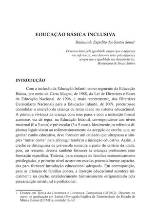 EDUCAÇÃO BÁSICA INCLUSIVA
Raimundo Expedito dos Santos Sousa1
Devemos lutar pela igualdade sempre que a diferença
nos inferioriza, mas devemos lutar pela diferença
sempre que a igualdade nos descaracteriza.
Boaventura de Souza Santos
INTRODUÇÃO
Com a inclusão da Educação Infantil como segmento da Educação
Básica, por meio da Carta Magna, de 1988, da Lei de Diretrizes e Bases
da Educação Nacional, de 1996, e, mais recentemente, das Diretrizes
Curriculares Nacionais para a Educação Infantil, de 2009, procurou-se
consolidar a inserção da criança de tenra idade no sistema educacional.
A primeira vivência da criança com seus pares e com a instrução formal
acontece, via de regra, na Educação Infantil, correspondente aos níveis
maternal (0 a 3 anos) e pré-escolar (3 a 5 anos). Idealmente, os referidos di-
plomas legais visam ao redimensionamento da acepção de creche, que, ao
ganhar cunho educativo, deve fornecer um cuidado que ultrapassa o sim-
ples “tomar conta” para abranger também a iniciação educativa. Assim, a
creche se distinguiria da pré-escola somente a partir do critério da idade,
pois, no restante, deveria também fornecer às crianças professores com
formação específica. Todavia, para crianças de famílias economicamente
privilegiadas, o primeiro nível ocorre em escolas potencialmente capacita-
das para fornecer introdução educacional adequada. Em contraposição,
para as crianças de famílias pobres, a inserção educacional acontece ini-
cialmente na creche, estabelecimento historicamente estigmatizado pela
precarização estrutural e profissional.
1 Doutor em Teoria da Literatura e Literatura Comparada (UFMG). Docente no
curso de graduação em Letras (Português/Inglês) da Universidade do Estado de
Minas Gerais (UEMG), unidade Ibirité.
 