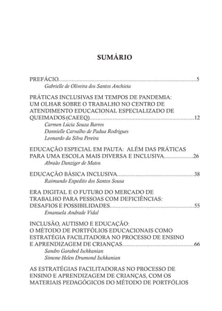SUMÁRIO
PREFÁCIO..........................................................................................5
Gabrielle de Oliveira dos Santos Anchieta
PRÁTICAS INCLUSIVAS EM TEMPOS DE PANDEMIA:
UM OLHAR SOBRE O TRABALHO NO CENTRO DE
ATENDIMENTO EDUCACIONAL ESPECIALIZADO DE
QUEIMADOS (CAEEQ)....................................................................12
Carmen Lúcia Souza Barros
Dannielle Carvalho de Padua Rodrigues
Leonardo da Silva Pereira
EDUCAÇÃO ESPECIAL EM PAUTA: ALÉM DAS PRÁTICAS
PARA UMA ESCOLA MAIS DIVERSA E INCLUSIVA...................26
Abraão Danziger de Matos
EDUCAÇÃO BÁSICA INCLUSIVA..................................................38
Raimundo Expedito dos Santos Sousa
ERA DIGITAL E O FUTURO DO MERCADO DE
TRABALHO PARA PESSOAS COM DEFICIÊNCIAS:
DESAFIOS E POSSIBILIDADES.......................................................55
Emanuela Andrade Vidal
INCLUSÃO, AUTISMO E EDUCAÇÃO:
O MÉTODO DE PORTFÓLIOS EDUCACIONAIS COMO
ESTRATÉGIA FACILITADORA NO PROCESSO DE ENSINO
E APRENDIZAGEM DE CRIANÇAS...............................................66
Sandro Garabed Ischkanian
Simone Helen Drumond Ischkanian
AS ESTRATÉGIAS FACILITADORAS NO PROCESSO DE
ENSINO E APRENDIZAGEM DE CRIANÇAS, COM OS
MATERIAIS PEDAGÓGICOS DO MÉTODO DE PORTFÓLIOS
 