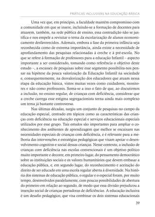 PRÁTICAS INCLUSIVAS NA EDUCAÇÃO BÁSICA
39
Uma vez que, em princípio, a faculdade mantém compromisso com
a comunidade em que se insere, incluindo-se a formação de docentes para
atuarem, também, na rede pública de ensino, essa contradição não se jus-
tifica e nos empele a revisitar o tema da escolarização de alunos economi-
camente desfavorecidos. Ademais, embora a fase da primeira infância seja
reconhecida como de extrema importância, ainda existe a necessidade de
aprofundamento das pesquisas relacionadas à creche e à pré-escola. No
que se refere à formação de professores para a educação Infantil – aspecto
importante a ser considerado, tomando como referência o objetivo deste
estudo –, a escassez de pesquisas sobre esse segmento possibilita-nos pen-
sar na hipótese da pouca valorização da Educação Infantil na sociedade
e, consequentemente, na desvalorização dos educadores que atuam nessa
etapa da educação básica, vistos muitas vezes como cuidadores, monito-
res e não como professores. Soma-se a isso o fato de que, ao discutirmos
a inclusão, no ensino regular, de crianças com deficiência, considerar que
a creche carrega esse estigma segregacionista torna ainda mais complexo
um tema já bastante controverso.
Nas últimas décadas, surgiu um conjunto de pesquisas no campo da
educação especial, centrado em tópicos como as características das crian-
ças com deficiência na educação especial e serviços educacionais especiais
utilizados por esse grupo. Tais estudos são importantes para ampliar o co-
nhecimento dos ambientes de aprendizagem que melhor se encaixam nas
necessidades especiais de crianças com deficiência, e é relevante para a me-
lhoria das intervenções e estratégias pedagógicas que visam apoiar o desen-
volvimento cognitivo e social dessas crianças. Nesse contexto, a inclusão de
crianças com deficiência nas escolas convencionais é um objetivo político
muito importante e decorre, em primeiro lugar, do pensamento democrático
sobre as instituições sociais e os valores humanitários que devem embasar a
educação pública, e, em segundo lugar, do reconhecimento e aceitação do
direito de ser educado em uma escola regular aberta à diversidade. Na histó-
ria dos sistemas de educação pública, o regular e o especial foram, por muito
tempo, desenvolvidos paralelamente, com poucas possibilidades de abertura
do primeiro em relação ao segundo, de modo que essa divisão prejudicou a
inserção social de crianças portadoras de deficiências. A educação inclusiva
é um desafio pedagógico, que visa combinar os dois sistemas educacionais
 