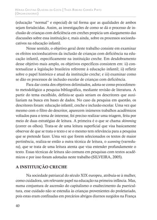 Hérika Cristina Oliveira da Costa | Thaís Ribeiro Corrêa Pinto
(Organizadoras)
40
(educação “normal” e especial) de tal forma que as qualidades de ambos
sejam fortalecidas. Assim, as investigações de como se dá o processo de in-
clusão de crianças com deficiência em creches propicia um alargamento das
discussões sobre essa instituição e, mais ainda, sobre os processos socioedu-
cativos na educação infantil.
Nesse sentido, o objetivo geral deste trabalho consiste em examinar
os efeitos socioeducativos da inclusão de crianças com deficiência na edu-
cação infantil, especificamente na instituição creche. Em desdobramento
desse objetivo mais amplo, os objetivos específicos consistem em: ii) con-
textualizar a legislação brasileira referente à educação infantil; ii) refletir
sobre o papel histórico e atual da instituição creche; e iii) examinar como
se dão os processos de inclusão escolar de crianças com deficiência.
Para dar conta dos objetivos delimitados, adota-se como procedimen-
to metodológico a pesquisa bibliográfica, mediante revisão de literatura. A
partir do tema escolhido, definiu-se quais seriam os descritores que auxi-
liariam na busca em bases de dados. No caso da pesquisa em questão, os
descritores foram: educação infantil, creche e inclusão escolar. Uma vez que
mesmo com o filtro do descritor, aparecem inúmeros trabalhos acadêmicos
voltados para o tema de interesse, foi preciso realizar uma triagem, feita por
meio de duas estratégias de leitura. A primeira é o que se chama skimming
(correr os olhos). Trata-se de uma leitura superficial que visa basicamente
observar de que se trata o texto e se o mesmo tem relevância para a pesquisa
que se pretende fazer. Uma vez que forem selecionados os textos de maior
pertinência, realiza-se então a outra técnica de leitura, o scanning (varredu-
ra), que se trata de uma leitura atenta que visa entender profundamente o
texto. Essas técnicas de leitura são comuns em pesquisas com textos acadê-
micos e por isso foram adotadas neste trabalho (SILVEIRA, 2005).
A INSTITUIÇÃO CRECHE
Na sociedade patriarcal do século XIX europeu, atribuía-se à mulher,
como cuidadora, um relevante papel na educação na primeira infância. Mas,
numa conjuntura de ascensão do capitalismo o enaltecimento da puericul-
tura, esse cuidado não se estendia às crianças provenientes do proletariado,
pois estas eram confinadas em precários abrigos diurnos surgidos na França
 