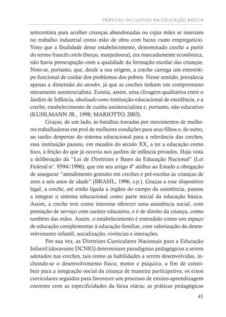 PRÁTICAS INCLUSIVAS NA EDUCAÇÃO BÁSICA
41
setecentista para acolher crianças abandonadas ou cujas mães se inseriam
no trabalho industrial como mão de obra com baixo custo empregatício.
Visto que a finalidade desse estabelecimento, denominado creche a partir
do termo francês crèche (berço, manjedoura), era marcadamente econômica,
não havia preocupação com a qualidade da formação escolar das crianças.
Note-se, portanto, que, desde a sua origem, a creche carrega um estereóti-
po funcional de cuidar dos problemas dos pobres. Nesse sentido, prevalecia
apenas a dimensão do atender, já que as creches tinham um compromisso
meramente assistencialista. Existia, assim, uma clivagem qualitativa entre o
Jardim de Infância, idealizado como instituição educacional de excelência, e a
creche, estabelecimento de cunho assistencialista e, portanto, não educativo
(KUHLMANN JR., 1998; MARIOTTO, 2003).
Graças, de um lado, às batalhas travadas por movimentos de mulhe-
res trabalhadoras em prol de melhores condições para seus filhos e, de outro,
ao tardio despertar do sistema educacional para a relevância das creches,
essa instituição passou, em meados do século XX, a ter a educação como
foco, à feição do que já ocorria nos jardins de infãncia privados. Haja vista
a deliberação da “Lei de Diretrizes e Bases da Educação Nacional” (Lei
Federal n°. 9394/1996), que em seu artigo 4º atribui ao Estado a obrigação
de assegurar “atendimento gratuito em creches e pré-escolas às crianças de
zero a seis anos de idade” (BRASIL, 1996, s.p.). Graças a esse dispositivo
legal, a creche, até então ligada a órgãos do campo da assistência, passou
a integrar o sistema educacional como parte inicial da educação básica.
Assim, a creche tem como interesse oferecer uma assistência social, com
prestação de serviço com caráter educativo, e é de direito da criança, como
também das mães. Assim, o estabelecimento é entendido como um espaço
de educação complementar à educação familiar, com valorização do desen-
volvimento infantil, socialização, vivências e interações.
Por sua vez, as Diretrizes Curriculares Nacionais para a Educação
Infantil (doravante DCNEI) determinam paradigmas pedagógicos a serem
adotados nas creches, tais como as habilidades a serem desenvolvidas, in-
cluindo-se o desenvolvimento físico, motor e psíquico, a fim de contri-
buir para a integração social da criança de maneira participativa; os eixos
curriculares seguidos para favorecer um processo de ensino-aprendizagem
coerente com as especificidades da faixa etária; as práticas pedagógicas
 