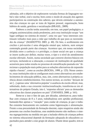 Hérika Cristina Oliveira da Costa | Thaís Ribeiro Corrêa Pinto
(Organizadoras)
42
adotadas, sob o objetivo de explorarem variadas formas de linguagem ver-
bal e não verbal, oral e escrita; bem como o modo de atuação dos agentes
participativos na construção dos saberes, que devem estimular a autono-
mia das crianças no que se trata de higiene pessoal, organização, bons
hábitos de saúde, gentileza e socialização (BRASIL, 2009).
Embora a creche tenha assumido, em tese, um papel pedagógico, o
estigma assistencialista ainda predomina, pois essa instituição ocupa “um
lugar ambíguo no sistema de ensino”, uma vez que “seus interesses con-
tinuam voltados mais para a mãe que trabalha do que para as necessida-
des da criança” (MARIOTTO, 2003, p. 40). De fato, o acolhimento em
creches e pré-escolas é uma obrigação estatal que, todavia, nem sempre
contempla grande parte das crianças. Acontece que, em nossa sociedade
dividida entre a carência e o privilégio, a classe social em que a criança
se insere acaba por definir, muitas vezes, o tipo e o nível do atendimento
escolar ofertado. Assim, numa sociedade que converte direitos básicos em
serviços, incluindo-se a educação, a escassez de instituições de qualidade
acessíveis para todos resulta no processo de estratificação pautado em “di-
recionar a população mais pobre para as soluções alternativas de expansão
rápida e barata”, como as creches (ROCHA, 1999, p. 125). Nesse contex-
to, essas instituições não se configuram mais como alternativas aos estabe-
lecimentos de educação pública, mas, sim, como alternativas à própria ca-
rência desses estabelecimentos. Em outros termos, as creches “deixam de
ser [...] apenas uma ‘alternativa popular’ à ausência da escola oficial, mas,
sobretudo, dada a sua crescente institucionalização, transforma-se em al-
ternativas do próprio Estado, isto é, ‘respostas oficiais’ para as demandas
educativas das classes populares no país” (TAVARES, 2000, p. 161).
Some-se a isso o fato de que, por décadas, admitiam-se, para traba-
lhar com crianças de 0 a 3 anos, trabalhadoras sem aptidão profissional,
bastando-lhes apenas a “vocação” para cuidar de crianças, já que o traba-
lho consistia basicamente em cuidados como higienização e alimentação.
Frente a essa precariedade da formação docente, cujos resquícios ainda são
presentes nas creches brasileiras, esse estabelecimento não melhora o siste-
ma segregacionista na medida em que a inclusão efetiva de crianças pobres
no sistema educacional depende da formação adequada de educadores ca-
pacitados para atender a esse grupo de alunos. Diante desse quadro, tem-se
 