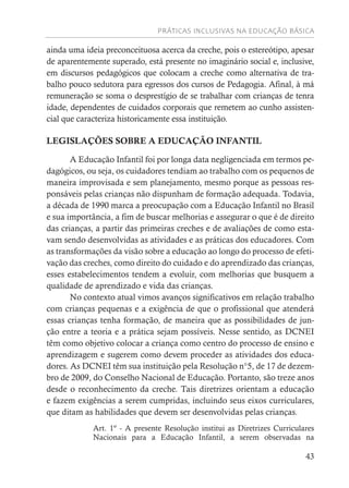 PRÁTICAS INCLUSIVAS NA EDUCAÇÃO BÁSICA
43
ainda uma ideia preconceituosa acerca da creche, pois o estereótipo, apesar
de aparentemente superado, está presente no imaginário social e, inclusive,
em discursos pedagógicos que colocam a creche como alternativa de tra-
balho pouco sedutora para egressos dos cursos de Pedagogia. Afinal, à má
remuneração se soma o desprestígio de se trabalhar com crianças de tenra
idade, dependentes de cuidados corporais que remetem ao cunho assisten-
cial que caracteriza historicamente essa instituição.
LEGISLAÇÕES SOBRE A EDUCAÇÃO INFANTIL
A Educação Infantil foi por longa data negligenciada em termos pe-
dagógicos, ou seja, os cuidadores tendiam ao trabalho com os pequenos de
maneira improvisada e sem planejamento, mesmo porque as pessoas res-
ponsáveis pelas crianças não dispunham de formação adequada. Todavia,
a década de 1990 marca a preocupação com a Educação Infantil no Brasil
e sua importância, a fim de buscar melhorias e assegurar o que é de direito
das crianças, a partir das primeiras creches e de avaliações de como esta-
vam sendo desenvolvidas as atividades e as práticas dos educadores. Com
as transformações da visão sobre a educação ao longo do processo de efeti-
vação das creches, como direito do cuidado e do aprendizado das crianças,
esses estabelecimentos tendem a evoluir, com melhorias que busquem a
qualidade de aprendizado e vida das crianças.
No contexto atual vimos avanços significativos em relação trabalho
com crianças pequenas e a exigência de que o profissional que atenderá
essas crianças tenha formação, de maneira que as possibilidades de jun-
ção entre a teoria e a prática sejam possíveis. Nesse sentido, as DCNEI
têm como objetivo colocar a criança como centro do processo de ensino e
aprendizagem e sugerem como devem proceder as atividades dos educa-
dores. As DCNEI têm sua instituição pela Resolução n°5, de 17 de dezem-
bro de 2009, do Conselho Nacional de Educação. Portanto, são treze anos
desde o reconhecimento da creche. Tais diretrizes orientam a educação
e fazem exigências a serem cumpridas, incluindo seus eixos curriculares,
que ditam as habilidades que devem ser desenvolvidas pelas crianças.
Art. 1º - A presente Resolução institui as Diretrizes Curriculares
Nacionais para a Educação Infantil, a serem observadas na
 