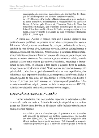 Hérika Cristina Oliveira da Costa | Thaís Ribeiro Corrêa Pinto
(Organizadoras)
44
organização das propostas pedagógicas das instituições de educa-
ção infantil integrantes dos diversos sistemas de ensino.
Art. 2º - Diretrizes Curriculares Nacionais constituem-se na doutri-
na sobre Princípios, Fundamentos e Procedimentos da Educação
Básica, definidos pela Câmara de Educação Básica do Conselho
Nacional de Educação, que orientarão as Instituições de Educação
Infantil dos Sistemas Brasileiros de Ensino, na organização, articu-
lação, desenvolvimento e avaliação de suas propostas pedagógicas
(BRASIL, 1999, s.p.).
A partir das DCNEI, é preciso, para que o ensino inclusivo seja
praticado com qualidade, de pessoas envolvidas e comprometidas com a
Educação Infantil, capazes de oferecer às crianças condições de socializar,
usufruir de seus direitos civis, humanos e sociais, ampliar conhecimentos e
saberes, acesso aos bens culturais. Nesse sentido, a Educação Infantil inclu-
siva possibilita à criança o desenvolvimento não somente para ocupar um
assento na escola no ensino fundamental e, posteriormente, médio, mas de
conduzi-la a ser uma criança que exerce a cidadania, reconhece a impor-
tância do seu corpo, se socializa e tem acesso a diversos tipos de cultura,
independentemente de classe social. Nesse sentido, as crianças são o agente
principal do conhecimento, pois são consideradas as suas experiências, são
valorizadas suas expressões individuais, são respeitadas conforme a lógica e
especificidades de cada uma, em cada tempo, e reconhecem seus direitos e
deveres. É preciso, para tanto, oferecer um espaço capaz de possibilitar o de-
senvolvimento físico, psíquico, motor, social e tudo que orienta as DCNEI.
A inclusão é discutida mais detidamente no tópico a seguir.
EDUCAÇÃO ESPECIAL E INCLUSÃO
Incluir estudantes com necessidades especiais na educação regular
tem estado cada vez mais no foco da formulação de políticas em muitos
países nos últimos anos. Porém, as discussões sobre inclusão remontam ao
final do século passado:
As políticas para a educação especial passaram a ser norteadas
pelo conceito de inclusão, em âmbito internacional, em meados
dos anos 1980 (OMOTE, 1999), em substituição à integração. Esta
última ganhou força a partir dos anos 1960, tornando-se o carro-
-chefe nas proposições para o setor em diversos países a partir da
 