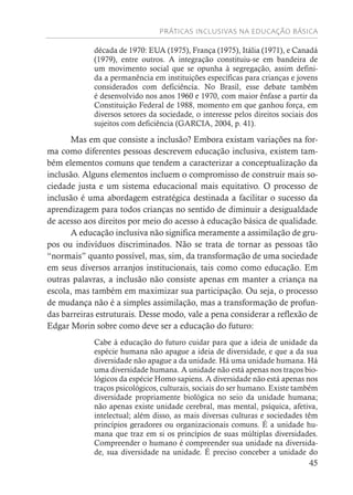 PRÁTICAS INCLUSIVAS NA EDUCAÇÃO BÁSICA
45
década de 1970: EUA (1975), França (1975), Itália (1971), e Canadá
(1979), entre outros. A integração constituiu-se em bandeira de
um movimento social que se opunha à segregação, assim defini-
da a permanência em instituições específicas para crianças e jovens
considerados com deficiência. No Brasil, esse debate também
é desenvolvido nos anos 1960 e 1970, com maior ênfase a partir da
Constituição Federal de 1988, momento em que ganhou força, em
diversos setores da sociedade, o interesse pelos direitos sociais dos
sujeitos com deficiência (GARCIA, 2004, p. 41).
Mas em que consiste a inclusão? Embora existam variações na for-
ma como diferentes pessoas descrevem educação inclusiva, existem tam-
bém elementos comuns que tendem a caracterizar a conceptualização da
inclusão. Alguns elementos incluem o compromisso de construir mais so-
ciedade justa e um sistema educacional mais equitativo. O processo de
inclusão é uma abordagem estratégica destinada a facilitar o sucesso da
aprendizagem para todos crianças no sentido de diminuir a desigualdade
de acesso aos direitos por meio do acesso à educação básica de qualidade.
A educação inclusiva não significa meramente a assimilação de gru-
pos ou indivíduos discriminados. Não se trata de tornar as pessoas tão
“normais” quanto possível, mas, sim, da transformação de uma sociedade
em seus diversos arranjos institucionais, tais como como educação. Em
outras palavras, a inclusão não consiste apenas em manter a criança na
escola, mas também em maximizar sua participação. Ou seja, o processo
de mudança não é a simples assimilação, mas a transformação de profun-
das barreiras estruturais. Desse modo, vale a pena considerar a reflexão de
Edgar Morin sobre como deve ser a educação do futuro:
Cabe à educação do futuro cuidar para que a ideia de unidade da
espécie humana não apague a ideia de diversidade, e que a da sua
diversidade não apague a da unidade. Há uma unidade humana. Há
uma diversidade humana. A unidade não está apenas nos traços bio-
lógicos da espécie Homo sapiens. A diversidade não está apenas nos
traços psicológicos, culturais, sociais do ser humano. Existe também
diversidade propriamente biológica no seio da unidade humana;
não apenas existe unidade cerebral, mas mental, psíquica, afetiva,
intelectual; além disso, as mais diversas culturas e sociedades têm
princípios geradores ou organizacionais comuns. É a unidade hu-
mana que traz em si os princípios de suas múltiplas diversidades.
Compreender o humano é compreender sua unidade na diversida-
de, sua diversidade na unidade. É preciso conceber a unidade do
 