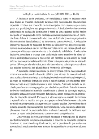 Hérika Cristina Oliveira da Costa | Thaís Ribeiro Corrêa Pinto
(Organizadoras)
46
múltiplo, a multiplicidade do uno (MORIN, 2011, p. 49-50).
A inclusão pode, portanto, ser considerada como o processo pelo
qual todas as crianças, incluindo àquelas com necessidades educacionais
especiais, recebem sua educação no ensino regular com estruturas para asse-
gurar sua participação e seu progresso escolar. A inclusão de crianças com
deficiência na sociedade dominante é parte de uma questão social maior
que pode ser enquadrada como proteção dos direitos das minorias. A essên-
cia desse debate é como o indivíduo com deficiência (e outras populações
historicamente desvalorizadas) se inserem no contexto social. A educação
inclusiva é baseada na mudança de ponto de vista sobre os processos educa-
cionais, na medida em que as escolas são vistas como um espaço plural, que
contemple diferenças socioculturais e de níveis de habilidade. A educação
inclusiva, considera a criança com deficiência como membro de pleno di-
reito à comunidade escolar e não como um membro de um grupo de nível
inferior que requer cuidado diferente. Essa visão parte do ponto de vista de
que as diferenças não são ruins, mas são bem-vindas, pois as palavras-chave
das escolas inclusivas são pluralidade e respeito às diferenças.
A educação inclusiva consiste na convergência entre a necessidade de
reestruturar o sistema de educação pública para atender às necessidades de
uma sociedade em mudança e a adaptação do sistema de educação especial,
que tem se mostrado infrutífero para o maior número de estudantes aten-
didos devido à segregação inerente a esse modelo. Antes do modelo de in-
clusão, os alunos eram segregados por nível de capacidade. Estudantes com
atributos considerados normais constituíram a classe de educação regular,
enquanto estudantes que possuíam deficiências eram colocados em institui-
ções de educação especial. Prevalecia a ideia de que essa divisão favoreceria
o aprendizado na medida em que cada grupo se beneficiaria ao ser colocado
no nível em que poderia alcançar o maior sucesso escolar. O problema desse
sistema consiste em sua natureza discriminatória. Uma vez que a classifica-
ção como normal ou anormal é feita, o aluno é rotulado de tal forma que
outros os veem principalmente no contexto dessa categorização.
Uma vez que as escolas precisam favorecer a participação de grupos
que historicamente foram marginalizados, o conceito de educação inclusiva
baseia-se no conceito de equidade social, sob a premissa de que o sistema
educacional precisa mudar para atender às necessidades de todos os alunos
 