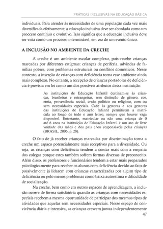 PRÁTICAS INCLUSIVAS NA EDUCAÇÃO BÁSICA
47
individuais. Para atender às necessidades de uma população cada vez mais
diversificada efetivamente, a educação inclusiva deve ser abordada como um
processo contínuo e evolutivo. Isso significa que a educação inclusiva deve
ser vista como um processo interminável, em vez de um evento único.
A INCLUSÃO NO AMBIENTE DA CRECHE
A creche é um ambiente escolar complexo, pois recebe crianças
marcadas por diferentes estigmas: crianças de periferia, advindas de fa-
mílias pobres, com problemas estruturais ou conflitos domésticos. Nesse
contexto, a inserção de crianças com deficiência torna esse ambiente ainda
mais complexo. No entanto, a recepção de crianças portadoras de deficiên-
cia é prevista em lei como um dos possíveis atributos dessa instituição:
As instituições de Educação Infantil destinam-se às crian-
ças, brasileiras e estrangeiras, sem distinção de gênero, cor,
etnia, proveniência social, credo político ou religioso, com ou
sem necessidades especiais. Cabe às gestoras e aos gestores
das instituições de Educação Infantil permitirem a matrí-
cula ao longo de todo o ano letivo, sempre que houver vaga
disponível. Entretanto, matricular ou não uma criança de 0
até 6 anos na instituição de Educação Infantil é um ato de livre
vontade das mães e dos pais e/ou responsáveis pelas crianças
(BRASIL, 2006, p. 28).
O fato de já receber crianças marcadas por discriminação torna a
creche um espaço potencialmente mais receptivos para a diversidade. Ou
seja, as crianças com deficiência tendem a contar mais com a empatia
dos colegas porque estes também sofrem formas diversas de preconceito.
Além disso, os professores e funcionários tendem a estar mais preparados
psicologicamente para receber os alunos com deficiência devido ao fato de
possivelmente já lidarem com crianças caracterizadas por algum tipo de
deficiência ou pelo menos problemas como baixa autoestima e dificuldade
de socialização.
Na creche, bem como em outros espaços de aprendizagem, a inclu-
são ocorre de forma satisfatória quando as crianças com necessidades es-
peciais recebem a mesma oportunidade de participar dos mesmos tipos de
atividades que aquelas sem necessidades especiais. Nesse espaço de con-
vivência diária e intensiva, as crianças crescem juntas independentemente
 