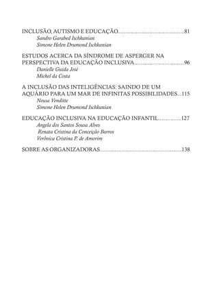 INCLUSÃO, AUTISMO E EDUCAÇÃO............................................81
Sandro Garabed Ischkanian
Simone Helen Drumond Ischkanian
ESTUDOS ACERCA DA SÍNDROME DE ASPERGER NA
PERSPECTIVA DA EDUCAÇÃO INCLUSIVA.................................96
Danielle Guida José
Michel da Costa
A INCLUSÃO DAS INTELIGÊNCIAS: SAINDO DE UM
AQUÁRIO PARA UM MAR DE INFINITAS POSSIBILIDADES...115
Neusa Venditte
Simone Helen Drumond Ischkanian
EDUCAÇÃO INCLUSIVA NA EDUCAÇÃO INFANTIL...............127
Angela dos Santos Sousa Alves
Renata Cristina da Conceição Barros
Verônica Cristina P. de Amorim
SOBRE AS ORGANIZADORAS......................................................138
 