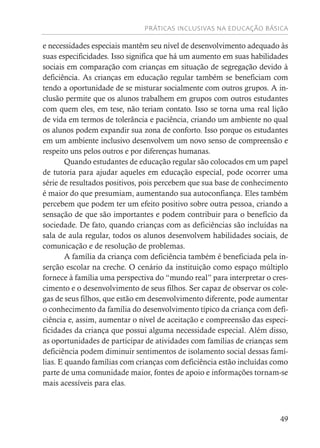 PRÁTICAS INCLUSIVAS NA EDUCAÇÃO BÁSICA
49
e necessidades especiais mantêm seu nível de desenvolvimento adequado às
suas especificidades. Isso significa que há um aumento em suas habilidades
sociais em comparação com crianças em situação de segregação devido à
deficiência. As crianças em educação regular também se beneficiam com
tendo a oportunidade de se misturar socialmente com outros grupos. A in-
clusão permite que os alunos trabalhem em grupos com outros estudantes
com quem eles, em tese, não teriam contato. Isso se torna uma real lição
de vida em termos de tolerância e paciência, criando um ambiente no qual
os alunos podem expandir sua zona de conforto. Isso porque os estudantes
em um ambiente inclusivo desenvolvem um novo senso de compreensão e
respeito uns pelos outros e por diferenças humanas.
Quando estudantes de educação regular são colocados em um papel
de tutoria para ajudar aqueles em educação especial, pode ocorrer uma
série de resultados positivos, pois percebem que sua base de conhecimento
é maior do que presumiam, aumentando sua autoconfiança. Eles também
percebem que podem ter um efeito positivo sobre outra pessoa, criando a
sensação de que são importantes e podem contribuir para o benefício da
sociedade. De fato, quando crianças com as deficiências são incluídas na
sala de aula regular, todos os alunos desenvolvem habilidades sociais, de
comunicação e de resolução de problemas.
A família da criança com deficiência também é beneficiada pela in-
serção escolar na creche. O cenário da instituição como espaço múltiplo
fornece à família uma perspectiva do “mundo real” para interpretar o cres-
cimento e o desenvolvimento de seus filhos. Ser capaz de observar os cole-
gas de seus filhos, que estão em desenvolvimento diferente, pode aumentar
o conhecimento da família do desenvolvimento típico da criança com defi-
ciência e, assim, aumentar o nível de aceitação e compreensão das especi-
ficidades da criança que possui alguma necessidade especial. Além disso,
as oportunidades de participar de atividades com famílias de crianças sem
deficiência podem diminuir sentimentos de isolamento social dessas famí-
lias. E quando famílias com crianças com deficiência estão incluídas como
parte de uma comunidade maior, fontes de apoio e informações tornam-se
mais acessíveis para elas.
 