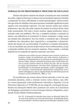 Hérika Cristina Oliveira da Costa | Thaís Ribeiro Corrêa Pinto
(Organizadoras)
50
FORMAÇÃO DE PROFESSORES E PROCESSO DE INCLUSÃO
Muitos educadores relutam em relação à inclusão por uma variedade
de razões. Alguns acham que os alunos com necessidades especiais retardam
a progressão da classe, dificultando o ensino-aprendizagem. Outros acredi-
tam que terão de trabalhar mais para encontrar resultados significativos para
aqueles com necessidades especiais. Um dos maiores medos para muitos
professores é que eles não serão capazes de ensinar da mesma forma como
estão acostumados. Por esses e outros motivos, alguns professores veem a
inclusão como um problema. Por isso, a completa inclusão e aceitação de
alunos com deficiência só acontecerá se houver mudanças a longo prazo
nas atitudes dos educadores. Isso nos remete a considerar que a formação
acadêmica dos educadores deve capacitá-los a acompanhar o desenvolvi-
mento dos alunos em sua diversidade. O professor se constrói diariamente,
é um ser inacabado que precisa sempre buscar novos conhecimentos, já que
a educação também está em constante mudança. Nesse sentido, a inclusão
depende de um conjunto de aspectos essenciais, tais como
professores que saibam do que realmente estas crianças e jovens ne-
cessitam; equipe de profissionais que saiba orientar professores e
familiares, acompanhando-os no processo de aprendizagem de seus
alunos e filhos; número suficiente de pessoas para cuidar destes alu-
nos na escola; número menor de alunos por sala; sala de recursos
em pleno funcionamento; estrutura física adequada dos prédios;
possibilidades de locomoção garantidas; projeto pedagógico cole-
tivo; estrutura e funcionamento administrativo compatíveis com o
projeto pedagógico e com as singularidades dos diferentes grupos de
crianças e jovens (PADILHA, 2006, p. 131).
Se acreditarmos que nossos alunos devem aprender a viver em uma
sociedade pluralista, então a inclusão merece nosso esforço, cujo refle-
xo é nossa preparação como profissionais educadores. Segundo a Lei de
Diretrizes e Bases (Lei n° 9.394/96), em seu artigo 62, a formação dos pro-
fessores da Educação Infantil deve acontecer nos cursos de Licenciatura
em Pedagogia, permitindo-se como formação mínima o Magistério, consi-
derado Ensino Médio Profissionalizante:
Art. 62. A formação de docentes para atuar na educação básica far-
-se-á em nível superior, em curso de licenciatura, de graduação plena,
em universidades e institutos superiores de educação, admitida, como
 