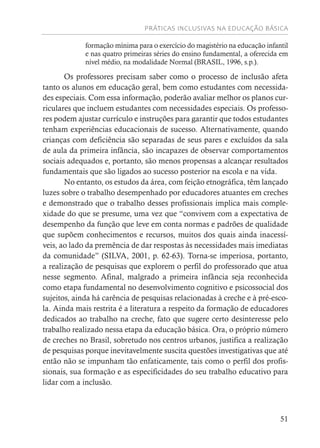 PRÁTICAS INCLUSIVAS NA EDUCAÇÃO BÁSICA
51
formação mínima para o exercício do magistério na educação infantil
e nas quatro primeiras séries do ensino fundamental, a oferecida em
nível médio, na modalidade Normal (BRASIL, 1996, s.p.).
Os professores precisam saber como o processo de inclusão afeta
tanto os alunos em educação geral, bem como estudantes com necessida-
des especiais. Com essa informação, poderão avaliar melhor os planos cur-
riculares que incluem estudantes com necessidades especiais. Os professo-
res podem ajustar currículo e instruções para garantir que todos estudantes
tenham experiências educacionais de sucesso. Alternativamente, quando
crianças com deficiência são separadas de seus pares e excluídos da sala
de aula da primeira infância, são incapazes de observar comportamentos
sociais adequados e, portanto, são menos propensas a alcançar resultados
fundamentais que são ligados ao sucesso posterior na escola e na vida.
No entanto, os estudos da área, com feição etnográfica, têm lançado
luzes sobre o trabalho desempenhado por educadores atuantes em creches
e demonstrado que o trabalho desses profissionais implica mais comple-
xidade do que se presume, uma vez que “convivem com a expectativa de
desempenho da função que leve em conta normas e padrões de qualidade
que supõem conhecimentos e recursos, muitos dos quais ainda inacessí-
veis, ao lado da premência de dar respostas às necessidades mais imediatas
da comunidade” (SILVA, 2001, p. 62-63). Torna-se imperiosa, portanto,
a realização de pesquisas que explorem o perfil do professorado que atua
nesse segmento. Afinal, malgrado a primeira infância seja reconhecida
como etapa fundamental no desenvolvimento cognitivo e psicossocial dos
sujeitos, ainda há carência de pesquisas relacionadas à creche e à pré-esco-
la. Ainda mais restrita é a literatura a respeito da formação de educadores
dedicados ao trabalho na creche, fato que sugere certo desinteresse pelo
trabalho realizado nessa etapa da educação básica. Ora, o próprio número
de creches no Brasil, sobretudo nos centros urbanos, justifica a realização
de pesquisas porque inevitavelmente suscita questões investigativas que até
então não se impunham tão enfaticamente, tais como o perfil dos profis-
sionais, sua formação e as especificidades do seu trabalho educativo para
lidar com a inclusão.
 