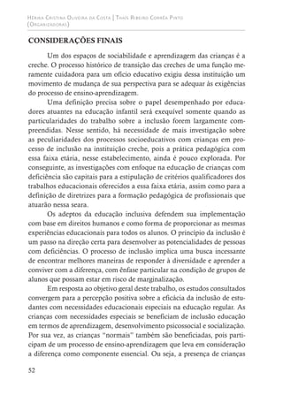 Hérika Cristina Oliveira da Costa | Thaís Ribeiro Corrêa Pinto
(Organizadoras)
52
CONSIDERAÇÕES FINAIS
Um dos espaços de sociabilidade e aprendizagem das crianças é a
creche. O processo histórico de transição das creches de uma função me-
ramente cuidadora para um ofício educativo exigiu dessa instituição um
movimento de mudança de sua perspectiva para se adequar às exigências
do processo de ensino-aprendizagem.
Uma definição precisa sobre o papel desempenhado por educa-
dores atuantes na educação infantil será exequível somente quando as
particularidades do trabalho sobre a inclusão forem largamente com-
preendidas. Nesse sentido, há necessidade de mais investigação sobre
as peculiaridades dos processos socioeducativos com crianças em pro-
cesso de inclusão na instituição creche, pois a prática pedagógica com
essa faixa etária, nesse estabelecimento, ainda é pouco explorada. Por
conseguinte, as investigações com enfoque na educação de crianças com
deficiência são capitais para a estipulação de critérios qualificadores dos
trabalhos educacionais oferecidos a essa faixa etária, assim como para a
definição de diretrizes para a formação pedagógica de profissionais que
atuarão nessa seara.
Os adeptos da educação inclusiva defendem sua implementação
com base em direitos humanos e como forma de proporcionar as mesmas
experiências educacionais para todos os alunos. O princípio da inclusão é
um passo na direção certa para desenvolver as potencialidades de pessoas
com deficiências. O processo de inclusão implica uma busca incessante
de encontrar melhores maneiras de responder à diversidade e aprender a
conviver com a diferença, com ênfase particular na condição de grupos de
alunos que possam estar em risco de marginalização.
Em resposta ao objetivo geral deste trabalho, os estudos consultados
convergem para a percepção positiva sobre a eficácia da inclusão de estu-
dantes com necessidades educacionais especiais na educação regular. As
crianças com necessidades especiais se beneficiam de inclusão educação
em termos de aprendizagem, desenvolvimento psicossocial e socialização.
Por sua vez, as crianças “normais” também são beneficiadas, pois parti-
cipam de um processo de ensino-aprendizagem que leva em consideração
a diferença como componente essencial. Ou seja, a presença de crianças
 